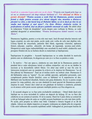 Inutil de a comenta Legea atât este ea de clară. ―Femeia este legată prin lege ca
să nu se căsătorească cât timp trăieşte bărbatul ei‖. Voi obiectaţi că Moise a
permis divorţul? ―Pentru aceasta a venit Fiul lui Dumnezeu, pentru această
formă a slujit, pentru aceasta şi-a vărsat sângele său, moartea a distrus-o,
păcatul i-a stins, a dat harul larg al Duhului Sfânt, ca să te ducă pe tine la un
studiu mai înţelept şi mai mare‖. Cu Iisus Hristos căsătoria revine la
perfecţiunea ei nativă, deşi au făcut-o patimile omeneşti să cadă. De altfel chiar
în redactarea ―Cărţii de despărţire‖ aceia despre care vorbeşte la Moise, se vede
apărând dezgustul şi animozitatea: ―Pentru învârtoşarea inimii voastre v-a dat
Moise‖.
Dumnezeu îngăduia, pentru a evita rele mai mari, însă divorţul absolut interzis sub
legea creştină, nu este mai puţin, acolo unde este vorba de cele mai depline rele.
Unirea lipsită de sinceritate, patimile fără frână, siguranţa viitorului, apărarea
femeii, educaţia copiilor, afacerile ele însăşi de siguranţă, acestea sunt relele.
Dimpotrivă unde legea indisolubilităţii este ascultată în mod nobil, căsătoriile sunt
prospere fiindcă ele nu se încheie decât cu maturitate şi înţelepciune.
Înţelepciune în pregătire – Această înţelepciune se va arăta deodată în motivele
pentru care se căsătoreşte, în alegerea pe care şi-o va face ca pentru o soţie.
1. În motive – Noi am spus-o, căsătoria ne este dată de la Dumnezeu pentru că
punând într-o soţie afecţiunea inimii şi odihna simţurilor, noi să nu ne dedăm la
necinste şi la dezordinile iubirii libere. Un altul mai nobil şi mai fin este în
întrecerea reciprocă care ne menţine în evlavie şi în slujirea lui Dumnezeu: ―ca să
fim plăcuţi lui Dumnezeu‖. Însă un al treilea motiv nu trebuie uitat. Dumnezeu îi
dă bărbatului soţia ca ―ajutor‖. Ea are calităţi speciale, aptitudini personale, care
completează pentru binele familiei, ceea ce bărbatul va fi neputincios să dea.
Bărbatul este lucrătorul dinafară, femeia este grija dinăuntru. Ea nu va putea ocupa
posturi în viaţa publică, căci ea este rânduită în mod special de Dumnezeu pentru
slujirea în casă. Atunci deci când un om gândeşte să încheie o căsătorie, pretinde
ca să arunce ochii peste aceste ajutoare multiple pentru a-şi fixa alegerea sa.
2. Şi această alegere se va face prin excluderile următoare – Omul tânăr dacă este
înţelept nu va avea niciodată în vedere un depozit de belşug. El nu va face din
căsătoria sa un comerţ al aurului. El să ia seama. Dacă lui îi pare dulce şi comod de
a trăi pe belşugul adus de soţia sa va plăti aceasta bunăstare cu cele mai dure jertfe.
Pe acela, prin propria sa iubire mai întâi. Căutând o femeie bogată el se dă de
stăpân. Adesea un stăpân imperios şi arogant, totdeauna un stăpân plin de exigenţă.
Câte uniri tulburate din această cupiditate urâtă! Adăugând că, preocupat înainte de
 