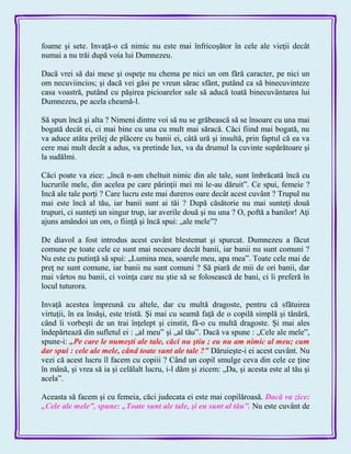 foame şi sete. Invaţă-o că nimic nu este mai înfricoşător în cele ale vieţii decât
numai a nu trăi după voia lui Dumnezeu.
Dacă vrei să dai mese şi ospeţe nu chema pe nici un om fără caracter, pe nici un
om necuviincios; şi dacă vei găsi pe vreun sărac sfânt, putând ca să binecuvinteze
casa voastră, putând cu păşirea picioarelor sale să aducă toată binecuvântarea lui
Dumnezeu, pe acela cheamă-l.
Să spun încă şi alta ? Nimeni dintre voi să nu se grăbească să se însoare cu una mai
bogată decât ei, ci mai bine cu una cu mult mai săracă. Căci fiind mai bogată, nu
va aduce atâta prilej de plăcere cu banii ei, câtă ură şi insultă, prin faptul că ea va
cere mai mult decât a adus, va pretinde lux, va da drumul la cuvinte supărătoare şi
la sudălmi.
Căci poate va zice: „încă n-am cheltuit nimic din ale tale, sunt îmbrăcată încă cu
lucrurile mele, din acelea pe care părinţii mei mi le-au dăruit‖. Ce spui, femeie ?
Incă ale tale porţi ? Care lucru este mai dureros oare decât acest cuvânt ? Trupul nu
mai este încă al tău, iar banii sunt ai tăi ? După căsătorie nu mai sunteţi două
trupuri, ci sunteţi un singur trup, iar averile două şi nu una ? O, poftă a banilor! Aţi
ajuns amândoi un om, o fiinţă şi încă spui: „ale mele‖?
De diavol a fost introdus acest cuvânt blestemat şi spurcat. Dumnezeu a făcut
comune pe toate cele ce sunt mai necesare decât banii, iar banii nu sunt comuni ?
Nu este cu putinţă să spui: „Lumina mea, soarele meu, apa mea‖. Toate cele mai de
preţ ne sunt comune, iar banii nu sunt comuni ? Să piară de mii de ori banii, dar
mai vârtos nu banii, ci voinţa care nu ştie să se folosească de bani, ci îi preferă în
locul tuturora.
Invaţă acestea împreună cu altele, dar cu multă dragoste, pentru că sfătuirea
virtuţii, în ea însăşi, este tristă. Şi mai cu seamă faţă de o copilă simplă şi tânără,
când îi vorbeşti de un trai înţelept şi cinstit, fă-o cu multă dragoste. Şi mai ales
îndepărtează din sufletul ei : „al meu‖ şi „al tău‖. Dacă va spune : „Cele ale mele‖,
spune-i: „Pe care le numeşti ale tale, căci nu ştiu ; eu nu am nimic al meu; cum
dar spui : cele ale mele, când toate sunt ale tale ?‖ Dăruieşte-i ei acest cuvânt. Nu
vezi că acest lucru îl facem cu copiii ? Când un copil smulge ceva din cele ce ţine
în mână, şi vrea să ia şi celălalt lucru, i-l dăm şi zicem: „Da, şi acesta este al tău şi
acela‖.
Aceasta să facem şi cu femeia, căci judecata ei este mai copilăroasă. Dacă va zice:
„Cele ale mele‖, spune: „Toate sunt ale tale, şi eu sunt al tău‖. Nu este cuvânt de
 