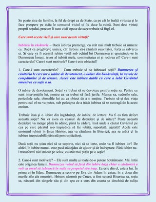 Se poate zice de familie, la fel de drept ca de State, ca pe cât le înalţă virtutea şi le
face prospere pe atâta le consumă viciul şi fie duce la ruină. Sunt deci virtuţi
proprii soţului, precum îi sunt vicii opuse de care trebuie să fugă el.
Care sunt aceste vicii şi care sunt aceste virtuţi?
Iubirea în căsătorie – Dacă iubirea premerge, cu atât mai mult trebuie să urmeze
ea. Dacă ea pregăteşte unirea, cât trebuie să-i rămână suavitatea, forţa şi salvarea
ei. Şi care va fi această iubire voită sub ochiul lui Dumnezeu şi epuizându-se în
Dumnezeu Însuşi, izvor al iubirii mele, continuitatea ei şi rodirea ei? Care-i sunt
caracterele? Care-i sunt motivele? Care-i este obiectul?
1. Care-i sunt caracterele? – Cum trebuie să se iubească soţii? Dumnezeu şi
căsătoria le cere lor o iubire de devotament, o iubire din bunăvoinţă, la nevoie de
compătimire şi de iertare. Aceea este iubirea dublă cu care a iubit Cuvântul
omenirea ca soţie a sa.
O iubire de devotament. Soţul va trebui să se devoteze pentru soţia sa. Pentru ea
sunt intervenţiile lui, pentru ea va trebui să facă jertfe. Munca sa, sudorile sale,
pericolele sale, oboselile lui au ca obiect de a o susţine. Trebuie să-şi dea viaţa
pentru ea? el nu va putea, sub pedeapsa de a trăda iubirea să se sustragă de la acest
eroism.
Trebuie însă şi o iubire din îngăduinţă, de iubire, de iertare. Va fi ea fără defect
această soţie? Nu va avea ea ceasuri de decădere şi de uitare? Poate această
decădere va merge până în adânc, până la cădere, însă unde a căutat Cuvântul pe
cea pe care păcatul n-o împiedica să fie iubită, suportată, ajutată? Acela este
eroismul iubirii în Iisus Hristos, aşa va rămânea în Biserică; aşa se arăta el în
iubirea inepuizabilă păstrată pentru păcătoşi.
Dacă soţii nu ştiau nici să se suporte, nici să se ierte, unde va fi iubirea lor? De
altfel, în iubire numai, este pusă nădejdea de ajutor şi de îndreptare. Fără iubire nu-
l transformi nici măcar pe sclav, cu atât mai puţin pe o soţie?
2. Care-i sunt motivele? – Ele sunt multe şi toate de-o putere hotărâtoare. Mai întâi
este originea femeii. Dumnezeu voind să facă din iubire baza chiar a căsătoriei a
voit ca omul să iubească în soţia sa propriul său trup. Ea este din el, este a lui. În
prima zi în Eden, Dumnezeu a scos-o pe Eva din Adam în extaz; în a doua din
marile zile ale omenirii, Hristos adormit pe Cruce, a fost scoasă Biserica sa, soţia
sa, născută din sângele său şi din apa ce a curs din coasta sa deschisă de suliţa
 
