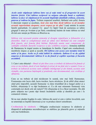 Acolo unde stăpâneşte iubirea între soţ şi soţie totul va fi progresist în acest
interior fericit. Căci iubirea reciprocă va asigura educaţia bună a copilului;
iubirea va face să stăpânească în această împărăţie familială ordinea, armonia,
puterea şi rodirea în fapte. Trebuie respectul ierarhiei, bărbatul este şeful, femeia
îi datoreşte respect şi ascultare, însă cine mai bine decât iubirea va şti menţine
această superioritate deoparte, acest respect pe de alta? Luaţi aminte la aceste
familii patriarhale. Ce putere! Ce pace! Ce fapte! Însă de asemenea ce iubire
gingaşă îi unea pe Avraam şi pe Sara; consideraţi înainte de toate iubirea cu totul
divină care uneşte pe Hristos cu Biserica sa.
Iubirea este necesară pentru armonia şi dreapta repartizare a foloaselor şi a
darurilor. Soţii se completează unul pe altul; nici bărbatul nu este complet
fără femeie, nici femeia fără bărbat. Defectele unuia sunt compensate de
calităţile celuilalt; darurile reciproce se fac echilibru reciproc. Armonia stabilită
de Dumnezeu în trupul nostru se înmulţeşte în familie. Capul este conducătorul,
membrele slujesc şi ajută şi ascultă. Ori iubirea este aceea care menţine totul în
unire şi în pace. Acela va fi rolul iubirii în căsătorie. Iubirea îi va da şefului
ungerea şi devotamentul: iubirea îi va da femeii şi copiilor uşurinţa şi bucuria
ascultării.
3. Care-i este obiectul – Omul să ştie bine ceea ce trebuie să iubească în femeie şi
ceea ce nu trebuie, dacă el este înţelept şi avizat să nu ţină nici o seamă. Ceea ce
trebuie să iubească acestea sunt calităţile inteligenţei şi ale inimii, acestea sunt
virtuţile, este purtarea înţeleaptă şi prudentă, este devotamentul, este credinţa şi
sfinţenia.
Ceea ce nu trebuie să ţină nicidecum în seamă, este mai întâi frumuseţea.
Frumuseţea este lucru slab, lucru trecător, lucru stricăcios. Şi de altfel chiar atunci
când prin imposibil, această frumuseţe va dura triumfând de-a lungul anilor şi a
bolilor, obişnuinţa îi va răpi încântarea ei. Cu cât mai minunate frumuseţi vom
contempla noi decât cele ale naturii? Ori obişnuinţa ni le-a făcut nesimţite. De altă
parte urâţenia nu-i poate răpi femeii încântările solide şi durabile pe care i le
comunică virtutea.
Să nu mai căutăm bogăţia în soţie. Iubirea din aurul ei este o iubire învechită, care
ne ameninţă cu înşelări dureroase şi ne va produce dureri usturătoare.
Credincioşia în căsătorie – Obligaţia credincioşiei reciproce în căsătorie şi
dimpotrivă nedreptatea necredincioşiei se stabilesc pe planurile grave şi raţiunile
cele mai hotărâtoare.
 