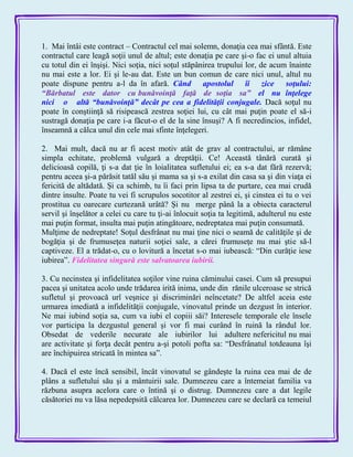 1. Mai întâi este contract – Contractul cel mai solemn, donaţia cea mai sfântă. Este
contractul care leagă soţii unul de altul; este donaţia pe care şi-o fac ei unul altuia
cu totul din ei înşişi. Nici soţia, nici soţul stăpânirea trupului lor, de acum înainte
nu mai este a lor. Ei şi le-au dat. Este un bun comun de care nici unul, altul nu
poate dispune pentru a-l da în afară. Când apostolul îi zice soţului:
―Bărbatul este dator cu bunăvoinţă faţă de soţia sa‖ el nu înţelege
nici o altă ―bunăvoinţă‖ decât pe cea a fidelităţii conjugale. Dacă soţul nu
poate în conştiinţă să risipească zestrea soţiei lui, cu cât mai puţin poate el să-i
sustragă donaţia pe care i-a făcut-o el de la sine însuşi? A fi necredincios, infidel,
înseamnă a călca unul din cele mai sfinte înţelegeri.
2. Mai mult, dacă nu ar fi acest motiv atât de grav al contractului, ar rămâne
simpla echitate, problemă vulgară a dreptăţii. Ce! Această tânără curată şi
delicioasă copilă, ţi s-a dat ţie în loialitatea sufletului ei; ea s-a dat fără rezervă;
pentru aceea şi-a părăsit tatăl său şi mama sa şi s-a exilat din casa sa şi din viaţa ei
fericită de altădată. Şi ca schimb, tu îi faci prin lipsa ta de purtare, cea mai crudă
dintre insulte. Poate tu vei fi scrupulos socotitor al zestrei ei, şi cinstea ei tu o vei
prostitua cu oarecare curtezană urâtă? Şi nu merge până la a obiecta caracterul
servil şi înşelător a celei cu care tu ţi-ai înlocuit soţia ta legitimă, adulterul nu este
mai puţin format, insulta mai puţin atingătoare, nedreptatea mai puţin consumată.
Mulţime de nedreptate! Soţul desfrânat nu mai ţine nici o seamă de calităţile şi de
bogăţia şi de frumuseţea naturii soţiei sale, a cărei frumuseţe nu mai ştie să-l
captiveze. El a trădat-o, cu o lovitură a încetat s-o mai iubească: ―Din curăţie iese
iubirea‖. Fidelitatea singură este salvatoarea iubirii.
3. Cu necinstea şi infidelitatea soţilor vine ruina căminului casei. Cum să presupui
pacea şi unitatea acolo unde trădarea irită inima, unde din rănile ulceroase se strică
sufletul şi provoacă urî veşnice şi discriminări neîncetate? De altfel aceia este
urmarea imediată a infidelităţii conjugale, vinovatul prinde un dezgust în interior.
Ne mai iubind soţia sa, cum va iubi el copiii săi? Interesele temporale ele însele
vor participa la dezgustul general şi vor fi mai curând în ruină la rândul lor.
Obsedat de vederile necurate ale iubirilor lui adultere nefericitul nu mai
are activitate şi forţa decât pentru a-şi potoli pofta sa: ―Desfrânatul totdeauna îşi
are închipuirea stricată în mintea sa‖.
4. Dacă el este încă sensibil, încât vinovatul se gândeşte la ruina cea mai de de
plâns a sufletului său şi a mântuirii sale. Dumnezeu care a întemeiat familia va
răzbuna asupra acelora care o întină şi o distrug. Dumnezeu care a dat legile
căsătoriei nu va lăsa nepedepsită călcarea lor. Dumnezeu care se declară ca temeiul
 