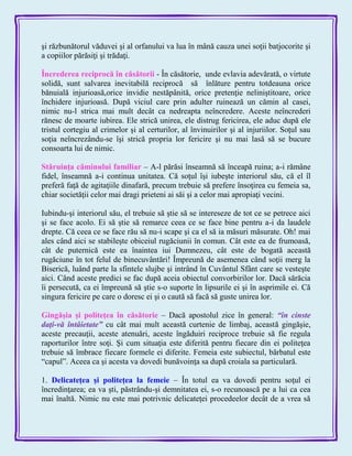 şi răzbunătorul văduvei şi al orfanului va lua în mână cauza unei soţii batjocorite şi
a copiilor părăsiţi şi trădaţi.
Încrederea reciprocă în căsătorii - În căsătorie, unde evlavia adevărată, o virtute
solidă, sunt salvarea inevitabilă reciprocă să înlăture pentru totdeauna orice
bănuială injurioasă,orice invidie nestăpânită, orice pretenţie neliniştitoare, orice
închidere injurioasă. După viciul care prin adulter ruinează un cămin al casei,
nimic nu-l strica mai mult decât ca nedreapta neîncredere. Aceste neîncrederi
rănesc de moarte iubirea. Ele strică unirea, ele distrug fericirea, ele aduc după ele
tristul cortegiu al crimelor şi al certurilor, al învinuirilor şi al injuriilor. Soţul sau
soţia neîncrezându-se îşi strică propria lor fericire şi nu mai lasă să se bucure
consoarta lui de nimic.
Stăruinţa căminului familiar – A-l părăsi înseamnă să înceapă ruina; a-i rămâne
fidel, înseamnă a-i continua unitatea. Că soţul îşi iubeşte interiorul său, că el îl
preferă faţă de agitaţiile dinafară, precum trebuie să prefere însoţirea cu femeia sa,
chiar societăţii celor mai dragi prieteni ai săi şi a celor mai apropiaţi vecini.
Iubindu-şi interiorul său, el trebuie să ştie să se intereseze de tot ce se petrece aici
şi se face acolo. Ei să ştie să remarce ceea ce se face bine pentru a-i da laudele
drepte. Că ceea ce se face rău să nu-i scape şi ca el să ia măsuri măsurate. Oh! mai
ales când aici se stabileşte obiceiul rugăciunii în comun. Cât este ea de frumoasă,
cât de puternică este ea înaintea iui Dumnezeu, cât este de bogată această
rugăciune în tot felul de binecuvântări! Împreună de asemenea când soţii merg la
Biserică, luând parte la sfintele slujbe şi intrând în Cuvântul Sfânt care se vesteşte
aici. Când aceste predici se fac după aceia obiectul convorbirilor lor. Dacă sărăcia
îi persecută, ca ei împreună să ştie s-o suporte în lipsurile ei şi în asprimile ei. Că
singura fericire pe care o doresc ei şi o caută să facă să guste unirea lor.
Gingăşia şi politeţea în căsătorie – Dacă apostolul zice în general: ―în cinste
daţi-vă întâietate‖ cu cât mai mult această curtenie de limbaj, această gingăşie,
aceste precauţii, aceste atenuări, aceste îngăduiri reciproce trebuie să fie regula
raporturilor între soţi. Şi cum situaţia este diferită pentru fiecare din ei politeţea
trebuie să îmbrace fiecare formele ei diferite. Femeia este subiectul, bărbatul este
―capul‖. Aceea ca şi acesta va dovedi bunăvoinţa sa după croiala sa particulară.
1. Delicateţea şi politeţea la femeie – În totul ea va dovedi pentru soţul ei
încredinţarea; ea va şti, păstrându-şi demnitatea ei, s-o recunoască pe a lui ca cea
mai înaltă. Nimic nu este mai potrivnic delicateţei procedeelor decât de a vrea să
 