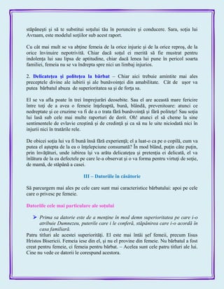 stăpâneşti şi să te substitui soţului tău în poruncire şi conducere. Sara, soţia lui
Avraam, este modelul soţiilor sub acest raport.
Cu cât mai mult se va abţine femeia de la orice injurie şi de la orice reproş, de la
orice învinuire nepotrivită. Chiar dacă soţul ei merită să fie mustrat pentru
indolenţa lui sau lipsa de aptitudine, chiar dacă lenea lui pune în pericol soarta
familiei, femeia nu se va îndrepta spre nici un limbaj injurios.
2. Delicateţea şi politeţea la bărbat – Chiar aici trebuie amintite mai ales
preceptele divine ale iubirii şi ale bunăvoinţei din amabilitate. Cât de uşor va
putea bărbatul abuza de superioritatea sa şi de forţa sa.
El se va afla poate în trei împrejurări deosebite. Sau el are această mare fericire
între toţi de a avea o femeie înţeleaptă, bună, blândă, prevenitoare: atunci ce
nedreptate şi ce cruzime va fi de a o trata fără bunăvoinţă şi fără politeţe! Sau soţia
lui lasă sub cele mai multe raporturi de dorit. Oh! atunci el să cheme la sine
sentimentele de evlavie creştină şi de credinţă şi ca să nu le uite niciodată nici în
injurii nici în tratările rele.
De obicei soţia lui va fi bună însă fără experienţă; el a luat-o ca pe o copilă, cum va
putea el aştepta de la ea o înţelepciune consumată? În mod blând, puţin câte puţin,
prin învăţături, unde iubirea îşi va arăta delicateţea şi pretenţia ei delicată, el va
înlătura de la ea defectele pe care le-a observat şi o va forma pentru virtuţi de soţie,
de mamă, de stăpână a casei.
III – Datoriile în căsătorie
Să parcurgem mai ales pe cele care sunt mai caracteristice bărbatului: apoi pe cele
care o privesc pe femeie.
Datoriile cele mai particulare ale soţului
 Prima sa datorie este de a menţine în mod demn superioritatea pe care i-o
atribuie Dumnezeu, puterile care i le conferă, stăpânirea care i-o acordă în
casa familiară.
Patru titluri ale acestei superiorităţi. El este mai întâi şef femeii, precum Iisus
Hristos Bisericii. Femeia iese din el, şi nu el provine din femeie. Nu bărbatul a fost
creat pentru femeie, ci femeia pentru bărbat. – Acelea sunt cele patru titluri ale lui.
Cine nu vede ce datorii le corespund acestora.
 