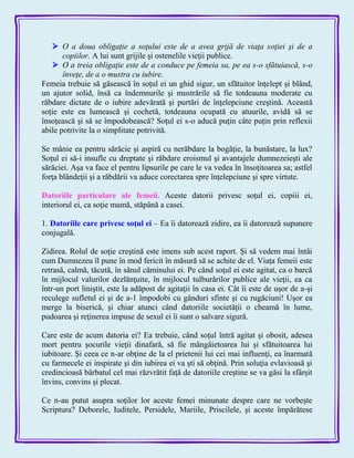  O a doua obligaţie a soţului este de a avea grijă de viaţa soţiei şi de a
copiilor. A lui sunt grijile şi ostenelile vieţii publice.
 O a treia obligaţie este de a conduce pe femeia sa, pe ea s-o sfătuiască, s-o
înveţe, de a o mustra cu iubire.
Femeia trebuie să găsească în soţul ei un ghid sigur, un sfătuitor înţelept şi blând,
un ajutor solid, însă ca îndemnurile şi mustrările să fie totdeauna moderate cu
răbdare dictate de o iubire adevărată şi purtări de înţelepciune creştină. Această
soţie este ea lumească şi cochetă, totdeauna ocupată cu atuurile, avidă să se
însoţească şi să se împodobească? Soţul ei s-o aducă puţin câte puţin prin reflexii
abile potrivite la o simplitate potrivită.
Se mânie ea pentru sărăcie şi aspiră cu nerăbdare la bogăţie, la bunăstare, la lux?
Soţul ei să-i insufle cu dreptate şi răbdare eroismul şi avantajele dumnezeieşti ale
sărăciei. Aşa va face el pentru lipsurile pe care le va vedea în însoţitoarea sa; astfel
forţa blândeţii şi a răbdării va aduce corectarea spre înţelepciune şi spre virtute.
Datoriile particulare ale femeii. Aceste datorii privesc soţul ei, copiii ei,
interiorul ei, ca soţie mamă, stăpână a casei.
1. Datoriile care privesc soţul ei – Ea îi datorează zidire, ea îi datorează supunere
conjugală.
Zidirea. Rolul de soţie creştină este imens sub acest raport. Şi să vedem mai întâi
cum Dumnezeu îl pune în mod fericit în măsură să se achite de el. Viaţa femeii este
retrasă, calmă, tăcută, în sânul căminului ei. Pe când soţul ei este agitat, ca o barcă
în mijlocul valurilor dezlănţuite, în mijlocul tulburărilor publice ale vieţii, ea ca
într-un port liniştit, este la adăpost de agitaţii în casa ei. Cât îi este de uşor de a-şi
reculege sufletul ei şi de a-1 împodobi cu gânduri sfinte şi cu rugăciuni! Uşor ea
merge la biserică, şi chiar atunci când datoriile societăţii o cheamă în lume,
pudoarea şi reţinerea impuse de sexul ei îi sunt o salvare sigură.
Care este de acum datoria ei? Ea trebuie, când soţul întră agitat şi obosit, adesea
mort pentru şocurile vieţii dinafară, să fie mângâietoarea lui şi sfătuitoarea lui
iubitoare. Şi ceea ce n-ar obţine de la el prietenii lui cei mai influenţi, ea înarmată
cu farmecele ei inspirate şi din iubirea ei va şti să obţină. Prin soluţia evlavioasă şi
credincioasă bărbatul cel mai răzvrătit faţă de datoriile creştine se va găsi la sfârşit
învins, convins şi plecat.
Ce n-au putut asupra soţilor lor aceste femei minunate despre care ne vorbeşte
Scriptura? Deborele, Iuditele, Persidele, Mariile, Priscilele, şi aceste împărătese
 