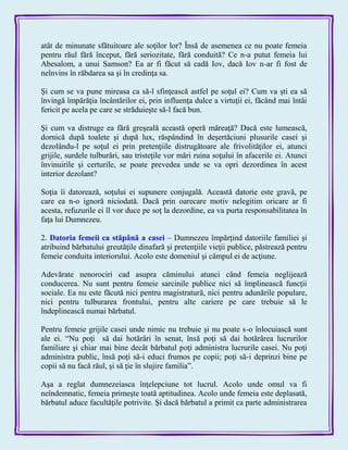 atât de minunate sfătuitoare ale soţilor lor? Însă de asemenea ce nu poate femeia
pentru răul fără început, fără seriozitate, fără conduită? Ce n-a putut femeia lui
Abesalom, a unui Samson? Ea ar fi făcut să cadă Iov, dacă Iov n-ar fi fost de
neînvins în răbdarea sa şi în credinţa sa.
Şi cum se va pune mireasa ca să-l sfinţească astfel pe soţul ei? Cum va şti ea să
învingă împărăţia încântărilor ei, prin influenţa dulce a virtuţii ei, făcând mai întâi
fericit pe acela pe care se străduieşte să-l facă bun.
Şi cum va distruge ea fără greşeală această operă măreaţă? Dacă este lumească,
dornică după toalete şi după lux, răspândind în deşertăciuni plusurile casei şi
dezolându-l pe soţul ei prin pretenţiile distrugătoare ale frivolităţilor ei, atunci
grijile, surdele tulburări, sau tristeţile vor mări ruina soţului în afacerile ei. Atunci
învinuirile şi certurile, se poate prevedea unde se va opri dezordinea în acest
interior dezolant?
Soţia îi datorează, soţului ei supunere conjugală. Această datorie este gravă, pe
care ea n-o ignoră niciodată. Dacă prin oarecare motiv nelegitim oricare ar fi
acesta, refuzurile ei îl vor duce pe soţ la dezordine, ea va purta responsabilitatea în
faţa lui Dumnezeu.
2. Datoria femeii ca stăpână a casei – Dumnezeu împărţind datoriile familiei şi
atribuind bărbatului greutăţile dinafară şi pretenţiile vieţii publice, păstrează pentru
femeie conduita interiorului. Acolo este domeniul şi câmpul ei de acţiune.
Adevărate nenorociri cad asupra căminului atunci când femeia neglijează
conducerea. Nu sunt pentru femeie sarcinile publice nici să împlinească funcţii
sociale. Ea nu este făcută nici pentru magistratură, nici pentru adunările populare,
nici pentru tulburarea frontului, pentru alte cariere pe care trebuie să le
îndeplinească numai bărbatul.
Pentru femeie grijile casei unde nimic nu trebuie şi nu poate s-o înlocuiască sunt
ale ei. ―Nu poţi să dai hotărâri în senat, însă poţi să dai hotărârea lucrurilor
familiare şi chiar mai bine decât bărbatul poţi administra lucrurile casei. Nu poţi
administra public, însă poţi să-i educi frumos pe copii; poţi să-i deprinzi bine pe
copii să nu facă răul, şi să ţie în slujire familia‖.
Aşa a reglat dumnezeiasca înţelepciune tot lucrul. Acolo unde omul va fi
neîndemnatic, femeia primeşte toată aptitudinea. Acolo unde femeia este deplasată,
bărbatul aduce facultăţile potrivite. Şi dacă bărbatul a primit ca parte administrarea
 