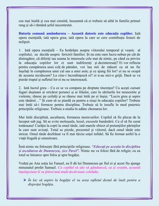 cea mai înaltă şi cea mai cinstită, înseamnă că ei trebuie să aibă în familie primul
rang şi să-i rămână şeful necontestat.
Datoria comună amândurora – Această datorie este educaţia copiilor. Iată
opera esenţială; iată opera grea; iată opera la care se cere contribuţia femeii de
nelipsit.
1. Iată opera esenţială – Ea hotărăşte asupra viitorului temporal şi veşnic al
copilului; ea decide asupra fericirii familiei. Şi nu este oare lucru nebun pe cât de
distrugător, că diferiţi iau seama la interesele cele mai de nimic, pe când cu privire
la educaţia copiilor lor ei sunt indiferenţi şi dezinteresaţi? Ei vor reflecta
pentru cumpărarea unui colţ de pământ, vor lua mii de măsuri ca să nu fie
înşelaţi în cumpărarea unui cal sau a unui asin; şi ce ajung fiii lor? ei nu se ocupă
de aceasta nicidecum? La cine-i încredinţează ei? ei n-au nici-o grijă. Dacă se va
pierde trupul şi sufletul lor ei nu se interesează.
2. Iată lucrul greu – Cu ce se va compara pe dreptate tinereţea? Cu aceşti cursari
fugari duşmani ai oricăror porunci şi ai frâului, care în săriturile lor nesocotite şi
violente, rănesc pe ceilalţi şi se rănesc mai întâi pe ei înşişi. ―Lucru greu şi aspru
este tânărul…‖ Şi cum să se piardă ea pentru a reuşi în educaţia copiilor? Trebuie
mai întâi să-i formeze pentru disciplina. Trebuie să le insufle în mod puternic
principiile religioase. Trebuie a studia în adânc chemarea lor.
Mai întâi disciplină, ascultarea, formarea moravurilor. Copilul să fie plecat de la
început sub jug. Să se evite moleşeala, luxul, excesele bunăstării. Ca el să fie curat
totdeauna! Curăţia la copii la omul tânăr, iată marele obiect al pretenţiilor părinţilor
la care sunt avizaţi. Totul se pierde, prezentul şi viitorul, dacă omul tânăr este
stricat. Omul tânăr desfrânat va fi mai târziu soţul infidel. Să fie format astfel la o
viaţă frugală şi ostenitoare.
Însă nimic nu foloseşte fără principiile religioase. ―Educaţi pe aceştia în disciplina
şi ascultarea de Dumnezeu, zice Pavel‖. Nimic nu va folosi fără de religie; cu ea
totul se întoarce spre folos şi spre bogăţie.
Vedeţi pe Ana soţia lui Fanuel, ea îl dă lui Dumnezeu pe fiul ei şi acest fiu ajunge
minunatul profet Samuel. Ca copilul să ştie să gândească, ca şi creştin, această
înţelepciune îi va folosi mai mult decât toate celelalte.
 În loc să aspire la bogăţie el va avea sufletul destul de înalt pentru a
dispreţui bogăţia.
 
