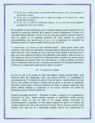  În loc de a urmări slava şi onorurile lumii acesteia, el se va încununa cu
splendorile veşnice.
 În loc de a se ambiţiona spre o viaţă mai lungă, el va aspira la o viaţă
divină fără de sfârşit.
 În loc de a fi abil să vorbească frumos, el va avea elocvenţa faptelor,
prestigiul pe care-l da virtutea.
Să ne gândim la eroii străluciţi pe care i-a produs religia în cursul veacurilor. Se va
obiecta că o asemenea educaţie duce negreşit la starea călugărească? Şi unde va fi
răul dacă tânărul părăseşte veacul ca pe un ocean prea bogat în înnecuri pentru a
intra în calmul şi în siguranţa portului? De altfel părinţii să cunoască
responsabilitatea care apasă peste el, ca ei să se gândească la mustrările lui
Dumnezeu dacă ei se opun chemării fiului lor sau a fiicei lor.
3. Acest lucru i se cuvine în mod deosebit femeii – Două prime motive sunt
cunoscute. Mai întâi este aptitudinea minunată dată de Dumnezeu femeii privind
opera educaţiei. Apoi uşurinţa pe care i-o procură viaţa liniştită şi tăcută pe care o
duce ea în casă, departe de luptele şi de tulburările vieţii publice. Mai este încă o a
treia raţiune pe care ne-o arată PaveL Educaţia bună a copiilor este pentru femeie
răscumpărarea unei greşeli vechi. Ea a fost sedusă, 1-a sedus pe bărbat; să lucreze
acum la mântuirea celor pe care i-a pierdut prin păcatul ei în Paradisul pământesc.
―Femeia se va mântui prin naşterea de fii, dacă-i va educa‖.
IV – O căsătorie în biblie
Ea este de citit şi de meditat de către toţi părinţii creştini această Biblie, unde
căsătoria fiului din făgăduinţă, Isaac, este plăcut istorisită. Ce învăţământ se
concentrează aici! Ce lumină iese din ea! Cum un tată şi o mamă trebuie să înveţe
din ea, cum trebuie să trateze o afacere atât de gravă, şi să rupă cu uşurătatea,
rătăcirile, iluziile lumii. Concluzia căsătoriei lui Isaac va rămâne model din toate
pentru părinţii înţelepţi şi credincioşi şi vor scoate concluzia sub ochiul lui
Dumnezeu, pentru fericirea copiilor lor.
Primele preocupări părinteşti – Patriarhul Avraam a vegheat şi el se gândeşte la
statornicia lui Isaac. Adesea părinţii uşuratici şi superficiali ascultă primele
deschideri venite nu ştiu de unde şi vor angaja primele convorbiri cu
înaintemergătorii ca garanţie. Cel mai adesea singurul lor ghid va fi ambiţia sau
avariţia, înşelaţi cum sunt ei de soartă sau de nume. Oh! nu este aşa Avraam. Cum
alegerea unei soţii este de o importanţă capitală, Eliezer este credinciosul lui
 