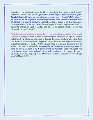 linguşire, ci de multă pricepere. Astfel vei putea îndepărta mânia ei şi să-i stingi
întristarea. Spune-i deci astfel: „Şi eu sunt al tău, copilă. Acest lucru m-a sfătuit
Pavel zicând: „Bărbatul nu este stăpânul corpului său, ci femeia‖ (I Corinteni, 7,
4). Dacă eu nu am stăpânire asupra corpului meu, ci tu, atunci cu atât mai mult
ai stăpânire şi asupra banilor‖. Vorbind acestea ai linişti-o, ai stins flacăra, ai
ruşinat pe diavol, ai făcut-o roabă, dar mai degrabă sclavă cumpărată cu bani; cu
cuvintele acestea ai legat-o. Astfel, din cele ce tu grăeşti, învaţ-o să nu zică
niciodată: „al meu‖ „al tău‖.
Niciodată să nu-i vorbeşti la întâmplare, ci cu mângâiere, cu cinste şi cu multă
dragoste. Cinsteşte-o pe ea şi nu va avea trebuinţă să fie cinstită de alţii, nu va avea
trebuinţă să fie slăvită de alţii, căci se bucură de cinstea şi slava, care vine de la
tine. Prefer-o înaintea tuturora, din pricina tuturor însuşirilor ei şi pentru frumuseţe
şi pentru pricepere, şi laud-o. Astfel vei convinge-o să nu dea atenţie la nici un
străin, ci va râde de toţi ceilalţi. Invaţ-o frica de Dumnezeu şi vor curge toate ca
dintr-un izvor, iar casa ta va fi plină de mii de bunătăţi. Dacă vom căuta cele
nepieritoare, atunci vom dobândi şi pe cele pieritoare, căci spune Scriptura:
„Căutaţi mai întâi împărăţia lui Dnmnezeu şi toate celelalte se vor adăuga
vouă‖. (Matei, 6, 33).
 
