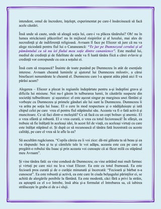 intendent, omul de încredere, înţelept, experimentat pe care-l însărcinează să facă
acele căutări.
Însă unde să caute, unde să aleagă soţia lui, care-i va plăcea tânărului? Oh! nu în
lumea stricăciunii plăcerilor! nu în mijlocul risipirilor şi al luxului, mai ales de
necredinţă şi de indiferenţă religioasă. Avraam îl face pe Eliezer să jure că nu va
alege niciodată pentru fiul lui o Cananeancă: ―Te jur pe Dumnezeul cerului şi al
pământului ca să nu iei fiului meu soţie dintre cananience‖. Este mediul lui,
mediul de credinţă şi de fidelitate de unde va fi luată tânăra fiică a cărei evlavie şi
credinţă vor corespunde cu cea a soţului ei.
Însă cum să reuşească? Înainte de toate punând pe Dumnezeu în atât de esenţiale
interese. Avraam cheamă luminile şi ajutorul lui Dumnezeu milostiv, a cărui
binefaceri nenumărate le cheamă el. Dumnezeu care l-a aparat atâta până aici îl va
părăsi acum?
Alegerea – Eliezer a plecat în regiunile îndepărtate pentru a-şi îndeplini grava şi
dificila lui misiune. Noi nu-l găsim în tulburarea lumii, în căutările suspecte din
societăţi tulburătoare şi uşuratice: el este aşezat singur pe marginea unei fântâni şi
vorbeşte cu Dumnezeu şi primele gânduri ale lui sunt la Dumnezeu. Dumnezeu îi
va arăta pe soţia lui Isaac. El o cere în mod respectuos şi o nădăjduieşte şi iată
chipul celei pe care vrea el pentru fiul stăpânului său. Aceasta va fi o fată activă şi
muncitoare. Ce să faci dintr-o moleşită? Ce să facă cu un copi bolnav şi anemic. El
o vrea sfântă şi robustă. El o vrea curată, o vrea cu totul feciorească! În sfârşit, ea
trebuie să fie înălţată în aceleaşi idei, în acest fel de viaţă, cu aceleaşi virtuţi cu care
este înălţat stăpânul ei. Şi după ce să recunoască el tânăra fată înzestrată cu aceste
calităţi, pe care el vrea să le afle la ea?
Să ascultăm rugăciunea. ―Copila căreia eu îi voi zice: dă-mi găleata ta să beau şi ea
va răspunde: bea şi tu şi cămilele tale le voi adăpa, aceasta este cea pe care ai
pregătit-o robului tău Isaac şi prin aceasta voi cunoaşte că ai făcut milă cu stăpânul
meu Avraam‖.
Şi vine tânăra fată: ea vine condusă de Dumnezeu; ea vine arătând mai mult farmec
şi virtuţi pe care nici nu le-a visat Eliezer. Ea este cu totul frumoasă. Ea este
fecioară prea curată şi de o curăţie minunată şi încercată: ―Fecioară şi bărbat n-a
cunoscut‖. Ea este robustă şi activă, ea este care în ciuda belşugului părinţilor ei, se
achită de alergările penibile la fântână. Ea este modestă, căci fără a privi la străin,
ea aşteaptă ca el s-o întrebe, însă abia şi-a formulat el întrebarea sa, că iubirea
străluceşte în graba ei de a-i sluji.
 