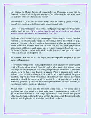 Ce-i rămâne lui Eliezer dacă nu să binecuvânteze pe Dumnezeu a cărui milă l-a
făcut atât de bine şi atât de sigur să reuşească. Ce-i mai rămâne lui încă, dacă nu de
a-i face fetei tinere un ultim şi adânc studiu?
Ziua nunţilor – Ce au fost ele aceste nunţi, dacă nu simple şi grave, demne şi
pioase? Nici o risipire nesănătoasă, nici o amuzare nepotrivită.
Unirea – Şi ce devine această unire atât de sfânt pregătită şi împlinită? Un cuvânt o
arătă cu totul întreagă. ―Şi a primit-o Isaac de soţie pe aceea şi s-a mângâiat în
durerea care i-a pricinuit-o moartea mamei sale Sara‖.
Acela este binele căsătoriei pe care l-a conceput Dumnezeu şi l-a instituit. Soţul nu
cunoaşte şi nu iubeşte decât pe soţia sa. El părăseşte pentru ea pe tatăl său şi pe
mama sa; viaţa cea veche se transformă într-una nouă şi el nu va mai cunoaşte de
acuma înainte alte încântări decât cele ale soţiei sale, altă casă decât cea pe care o
întemeiează, altă bucurie decât cea pe care o va gusta în casa sa. Rănile pe care i le
fac lucrurile dinafară, amărăciunile vieţii, zdrobirile muncii, vor găsi în societatea
soţiei sale alinarea lor şi suportul lor.
Să rezumăm. Tot ceea ce s-a zis despre căsătorie cuprinde învăţăturile pe care
trebuie să le precizăm.
1. Învăţături pentru părinţi – Tatăl, capul familiei, va şti ce pretenţie, ce seriozitate,
ce tărie de principii va avea să dezvolte când va alege pentru fiul său sau pentru
fiica sa pe cei care singuri pot să-i ofere garanţii serioase de credinţă şi de virtute.
Mama, ea le va lua-o mai dinainte la aceştia. Printr-o educaţie evlavioasă şi
serioasă, ea va pregăti îndelung pe fiica sa să devină o soţie împlinită, în spatele
uşurătăţii, risipirii, plăcerilor nesănătoase, stricăciunilor urâte; fiica ei, evlavioasă,
modestă şi simplă în manierele ei, în aspiraţiile ei şi gusturile ei, activă şi
lucrătoare, generoasă şi devotată, va şti să dirijeze interiorul, va înălţa o familie, va
suporta uşor multiple sarcini ale căsătoriei.
2.Celor tineri – Ei riscă cea mai minunată dintre mize. Ei vor aduce deci în
pregătirea unui viitor atât de grav toată maturitatea şi prudenţa care se potrivesc. Ei
îşi vor termina motivele. Ei vor alunga uşurătatea şi orice îndemn spre patimi.
Chiar în celebrarea căsătoriei lor ei se vor feri de orice pompă dezonorantă, şi ba
mai mult încă de plăcerile necurate şi de bunurile fără reţinere.
 