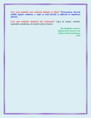 Care sunt urmările unei căsătorii înţelepte şi sfinte? Pacea,unirea, bucuria
stabilă, faptele roditoare, o viaţă cu totul fericită şi adâncită în împlinirea
datoriei.
Care sunt urmările căsătoriei rău contractate? Lipsa de unitate, certurile,
separaţiile scandaloase, divorţurile urâte şi funeste.
Din Bogăţiile oratorice
Sfântul Ioan Gură de Aur
Editura Pelerinul Roman
2002
 