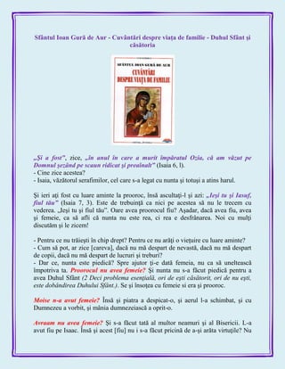Sfântul Ioan Gură de Aur - Cuvântări despre viaţa de familie - Duhul Sfânt şi
căsătoria
„Şi a fost‖, zice, „în anul în care a murit împăratul Ozia, că am văzut pe
Domnul şezând pe scaun ridicat şi preaînalt‖ (Isaia 6, l).
- Cine zice acestea?
- Isaia, văzătorul serafimilor, cel care s-a legat cu nunta şi totuşi a atins harul.
Şi ieri aţi fost cu luare aminte la prooroc, însă ascultaţi-l şi azi: „Ieşi tu şi Iasuf,
fiul tău‖ (Isaia 7, 3). Este de trebuinţă ca nici pe acestea să nu le trecem cu
vederea. „Ieşi tu şi fiul tău‖. Oare avea proorocul fiu? Aşadar, dacă avea fiu, avea
şi femeie, ca să afli că nunta nu este rea, ci rea e desfrânarea. Noi cu mulţi
discutăm şi le zicem!
- Pentru ce nu trăieşti în chip drept? Pentru ce nu arăţi o vieţuire cu luare aminte?
- Cum să pot, ar zice [careva], dacă nu mă despart de nevastă, dacă nu mă despart
de copii, dacă nu mă despart de lucruri şi treburi?
- Dar ce, nunta este piedică? Spre ajutor ţi-e dată femeia, nu ca să uneltească
împotriva ta. Proorocul nu avea femeie? Şi nunta nu s-a făcut piedică pentru a
avea Duhul Sfânt (2 Deci problema esenţială, ori de eşti căsătorit, ori de nu eşti,
este dobândirea Duhului Sfânt.). Se şi însoţea cu femeie si era şi prooroc.
Moise n-a avut femeie? Însă şi piatra a despicat-o, şi aerul l-a schimbat, şi cu
Dumnezeu a vorbit, şi mânia dumnezeiască a oprit-o.
Avraam nu avea femeie? Şi s-a făcut tată al multor neamuri şi al Bisericii. L-a
avut fiu pe Isaac. Însă şi acest [fiu] nu i s-a făcut pricină de a-şi arăta virtuţile? Nu
 