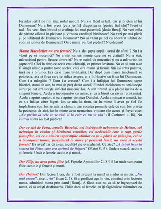 l-a adus jertfă pe fiul său, rodul nunţii? Nu s-a făcut şi tată, dar şi prieten al lui
Dumnezeu? Nu a fost preot [ce a jertfit] dragostea sa [pentru fiul său]? Preot şi
tată! Nu vezi firea biruită şi credinţa lui mai puternică [decât firea]? Nu vezi mila
de părinte călcată în picioare şi virtutea credinţei biruitoare? Nu vezi pe tată pierit
şi pe iubitorul de Dumnezeu încununat? Nu ai văzut pe cel cu adevărat iubitor de
copil şi iubitor de Dumnezeu? Oare nunta i-a fost piedică? Nicidecum!
Mama Macabeilor nu era femeie? Nu a dat şapte copii - ceată de sfinţi ? Nu i-a
văzut pe ei mucenici? Nu a stat ca un munte care nu se clatină? Nu a stat,
mărturisind pentru fiecare dintre ei? Nu e maică de mucenici şi nu a mărturisit de
şapte ori? Căci în timp ce aceia erau chinuiţi, ea primea lovitura. Nu ca şi cum n-ar
fi simţit nimic a purtat toate acelea, căci era mamă şi tirania firii îşi arăta puterea,
însă nu a biruit-o. Era ca o mare învălurită. Dar după cum marea înnebunită se
potoleşte, aşa şi firea care se ridica asupra ei a înfrânat-o cu frica lui Dumnezeu.
Cum i-a mângâiat ? Cum i-a crescut? Cum i-a înfăţişat lui Dumnezeu şapte
biserici, statui de aur, ba mai de preţ decât aurul? Fiindcă nicidecum nu străluceşte
aurul pe cât străluceşte sufletul mucenicilor. A stat tiranul şi a plecat învins de o
singură femeie. Acela a înconjurat-o cu arme, şi ea a biruit cu râvna [prokymia].
Acela a aprins cuptor, si ea a aprins virtutea Duhului. Acela a mişcat o armată, iar
ea s-a înălţat către îngeri. Jos se uita la tiran, iar în minte îl avea pe Cel Ce
împărăteşte sus. Jos se uita la chinuri, dar socotea premiile cele de sus. Jos privea
la pedeapsa de aici, iar în minte avea nemurirea viitoare (de aceea şi Pavel zice:
„Nu privim la cele ce se văd, ci la cele ce nu se văd‖ (II Corinteni 4, l8). Nu
cumva nunta i-a fost piedică?
Dar ce zici de Petru, temelia Bisericii, cel îndrăgostit nebuneşte de Hristos, cel
neînvăţat în cuvânt şi biruitorul retorilor, cel nedăscălit care a rupt gurile
filosofilor, cel ce a nimicit superstiţiile elinilor ca pe o pânză de păianjen, cel ce
a înconjurat lumea, pescuitorul în mare şi pescarul lumii, nu avea şi acesta
femeie? Ba avea! Iar că avea, ascultă-l pe evanghelist. Ce zice? „A intrat lisus la
soacra lui Petru care era aprinsă de friguri‖ (Matei 8, l4). Unde e soacră, acolo e
şi femeie. Unde e femeie, acolo e şi nuntă.
Dar Filip, nu avea patru fiice (cf. Faptele Apostolilor 2l, 8-9)? Iar unde sunt patru
fiice, acolo e şi femeie şi nuntă.
Dar Hristos? Din fecioară era, dar a fost prezent la nuntă şi a adus şi un dar. „Nu
mai aveau‖, zice, „vin‖ (Ioan 2, 3). Şi a prefăcut apa în vin, cinstind prin feciorie
nunta, admirând nunta prin darul [făcut]. A făcut asta nu ca să te îngreţoşezi de
nuntă, ci să urăşti desfrânarea. Chiar dacă ai femeie, eu îţi făgăduiesc mântuirea cu
 