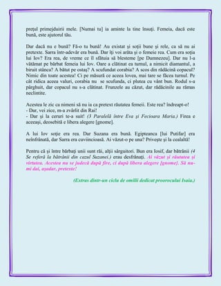 preţul primejduirii mele. [Numai tu] ia aminte la tine însuţi. Femeia, dacă este
bună, este ajutorul tău.
Dar dacă nu e bună? Fă-o tu bună! Au existat şi soţii bune şi rele, ca să nu ai
pretexte. Sarra într-adevăr era bună. Dar îţi voi arăta şi o femeie rea. Cum era soţia
lui Iov? Era rea, de vreme ce îl sfătuia să blesteme [pe Dumnezeu]. Dar nu l-a
vătămat pe bărbat femeia lui Iov. Oare a clătinat ea turnul, a nimicit diamantul, a
biruit stânca? A bătut pe ostaş? A scufundat corabia? A scos din rădăcină copacul?
Nimic din toate acestea! Ci pe măsură ce aceea lovea, mai tare se făcea turnul. Pe
cât ridica aceea valuri, corabia nu se scufunda, ci plutea cu vânt bun. Rodul s-a
pârghuit, dar copacul nu s-a clătinat. Frunzele au căzut, dar rădăcinile au rămas
neclintite.
Acestea le zic ca nimeni să nu ia ca pretext răutatea femeii. Este rea? îndreapt-o!
- Dar, vei zice, m-a zvârlit din Rai!
- Dar şi la ceruri te-a suit! (3 Paralelă între Eva şi Fecioara Maria.) Firea e
aceeaşi, deosebită e libera alegere [gnome].
A lui Iov soţie era rea. Dar Suzana era bună. Egipteanca [lui Putifar] era
neînfrânată, dar Sarra era cuviincioasă. Ai văzut-o pe una? Priveşte şi la cealaltă!
Pentru că şi între bărbaţi unii sunt răi, alţii sârguitori. Bun era Iosif, dar bătrânii (4
Se referă la bătrânii din cazul Suzanei.) erau desfrânaţi. Ai văzut şi răutatea şi
virtutea. Acestea nu se judecă după fire, ci după libera alegere [gnome}. Să nu-
mi dai, aşadar, pretexte!
(Extras dintr-un ciclu de omilii dedicat proorocului Isaia.)
 