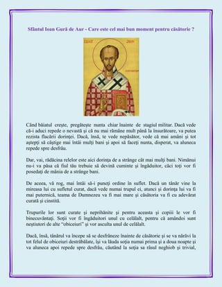 Sfântul Ioan Gură de Aur - Care este cel mai bun moment pentru căsătorie ?
Când băiatul creşte, pregăteşte nunta chiar înainte de stagiul militar. Dacă vede
că-i aduci repede o nevastă şi că nu mai rămâne mult până la însurătoare, va putea
rezista flacării dorinţei. Dacă, însă, te vede nepăsător, vede că mai amâni şi tot
aştepţi să câştige mai întâi mulţi bani şi apoi să faceţi nunta, disperat, va aluneca
repede spre desfrâu.
Dar, vai, rădăcina relelor este aici dorinţa de a strânge cât mai mulţi bani. Nimănui
nu-i va păsa că fiul tău trebuie să devină cuminte şi îngăduitor, căci toţi vor fi
posedaţi de mânia de a strânge bani.
De aceea, vă rog, mai întâi să-i puneţi ordine în suflet. Dacă un tânăr vine la
mireasa lui cu sufletul curat, dacă vede numai trupul ei, atunci şi dorinţa lui va fi
mai puternică, teama de Dumnezeu va fi mai mare şi căsătoria va fi cu adevărat
curată şi cinstită.
Trupurile lor sunt curate şi neprihănite şi pentru aceasta şi copiii le vor fi
binecuvântaţi. Soţii vor fi îngăduitori unul cu celălalt, pentru că amândoi sunt
neştiutori de alte ―obiceiuri‖ şi vor asculta unul de celălalt.
Dacă, însă, tânărul va începe să se desfrâneze înainte de căsătorie şi se va nărăvi la
tot felul de obiceiuri destrăbălate, îşi va lăuda soţia numai prima şi a doua noapte şi
va aluneca apoi repede spre desfrâu, căutând la soţia sa râsul neghiob şi trivial,
 