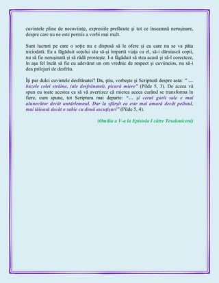 cuvintele pline de necuviinţe, expresiile prefăcute şi tot ce înseamnă neruşinare,
despre care nu ne este permis a vorbi mai mult.
Sunt lucruri pe care o soţie nu e dispusă să le ofere şi cu care nu se va păta
niciodată. Ea a făgăduit soţului său să-şi împartă viaţa cu el, să-i dăruiască copii,
nu să fie neruşinată şi să râdă prosteşte. I-a făgăduit să stea acasă şi să-l corecteze,
în aşa fel încât să fie cu adevărat un om vrednic de respect şi cuviincios, nu să-i
dea prilejuri de desfrâu.
Îţi par dulci cuvintele desfrânatei? Da, ştiu, vorbeşte şi Scriptură despre asta: ‖ …
buzele celei străine, (ale desfrânatei), picură miere‖ (Pilde 5, 3). De aceea vă
spun eu toate acestea ca să vă avertizez că mierea aceea curând se transforma în
fiere, cum spune, tot Scriptura mai departe: ―… şi cerul gurii sale e mai
alunecător decât untdelemnul. Dar la sfârşit ea este mai amară decât pelinul,
mai tăioasă decât o sabie cu două ascuţişuri‖ (Pilde 5, 4).
(Omilia a V-a la Epistola I către Tesaloniceni)
 