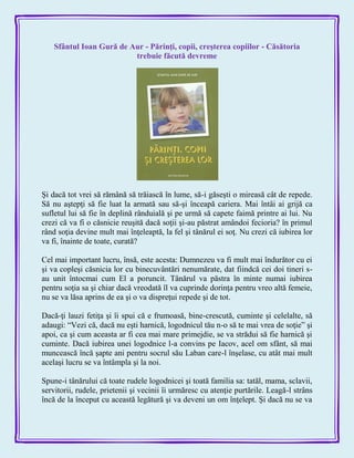 Sfântul Ioan Gură de Aur - Părinţi, copii, creşterea copiilor - Căsătoria
trebuie făcută devreme
Şi dacă tot vrei să rămână să trăiască în lume, să-i găseşti o mireasă cât de repede.
Să nu aştepţi să fie luat la armată sau să-şi înceapă cariera. Mai întâi ai grijă ca
sufletul lui să fie în deplină rânduială şi pe urmă să capete faimă printre ai lui. Nu
crezi că va fi o căsnicie reuşită dacă soţii şi-au păstrat amândoi fecioria? în primul
rând soţia devine mult mai înţeleaptă, la fel şi tânărul ei soţ. Nu crezi că iubirea lor
va fi, înainte de toate, curată?
Cel mai important lucru, însă, este acesta: Dumnezeu va fi mult mai îndurător cu ei
şi va copleşi căsnicia lor cu binecuvântări nenumărate, dat fiindcă cei doi tineri s-
au unit întocmai cum El a poruncit. Tânărul va păstra în minte numai iubirea
pentru soţia sa şi chiar dacă vreodată îl va cuprinde dorinţa pentru vreo altă femeie,
nu se va lăsa aprins de ea şi o va dispreţui repede şi de tot.
Dacă-ţi lauzi fetiţa şi îi spui că e frumoasă, bine-crescută, cuminte şi celelalte, să
adaugi: ―Vezi că, dacă nu eşti harnică, logodnicul tău n-o să te mai vrea de soţie‖ şi
apoi, ca şi cum aceasta ar fi cea mai mare primejdie, se va strădui să fie harnică şi
cuminte. Dacă iubirea unei logodnice l-a convins pe Iacov, acel om sfânt, să mai
muncească încă şapte ani pentru socrul său Laban care-l înşelase, cu atât mai mult
acelaşi lucru se va întâmpla şi la noi.
Spune-i tânărului că toate rudele logodnicei şi toată familia sa: tatăl, mama, sclavii,
servitorii, rudele, prietenii şi vecinii îi urmăresc cu atenţie purtările. Leagă-l strâns
încă de la început cu această legătură şi va deveni un om înţelept. Şi dacă nu se va
 