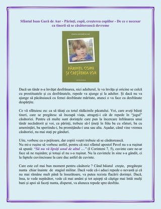 Sfântul Ioan Gură de Aur - Părinţi, copii, creşterea copiilor - De ce e necesar
ca tinerii să se căsătorească devreme
Dacă un tânăr n-a învăţat desfrânarea, nici adulterul, le va învăţa şi oricine se culcă
cu prostituatele şi cu desfrânatele, repede va ajunge şi la adulter. Şi dacă nu va
ajunge să păcătuiască cu femei desfrânate măritate, atunci o va face cu desfrânate
despărţite.
Ce vă sfătuiesc eu: ca să tăiaţi cu totul rădăcinile păcatului. Voi, care aveţi băieţi
tineri, care se pregătesc să înceapă viaţa, atrageţi-i cât de repede în ―jugul‖
căsătoriei. Pentru că multe sunt dorinţele care pun la încercare înfrânarea unui
tânăr necăsătorit şi voi, ca părinţi, trebuie să-l ţineţi în frâu ba cu sfaturi, ba cu
ameninţări, ba speriindu-i, ba promiţându-i una sau alta. Aşadar, când vine vremea
căsătoriei, nu mai staţi pe gânduri.
Uite, vorbesc ca o peţitoare, dar copiii voştri trebuie să se căsătorească.
Nu mi-e ruşine să vorbesc astfel, pentru că nici sfântul apostol Pavel nu s-a ruşinat
să spună: ―Să nu vă lipsiţi unul de altul …‖ (I Corinteni 7, 5), cuvinte care ne-ar
face să ne ruşinăm; şi totuşi el nu s-a ruşinat. Nu la cuvintele în sine s-a gândit, ci
la faptele cuviincioase la care duc astfel de cuvinte.
Care este cel mai bun moment pentru căsătorie ? Când băiatul creşte, pregăteşte
nunta chiar înainte de stagiul militar. Dacă vede că-i aduci repede o nevastă şi că
nu mai rămâne mult până la însurătoare, va putea rezista flacării dorinţei. Dacă,
însa, te vede nepăsător, vede că mai amâni şi tot aştepţi să câştige mai întâi mulţi
bani şi apoi să faceţi nunta, disperat, va aluneca repede spre desfrâu.
 