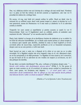 Dar, vai, rădăcina relelor este aici dorinţa de a strânge cât mai mulţi bani. Nimănui
nu-i va păsa că fiul tău trebuie să devină cuminte şi îngăduitor, căci toţi vor fi
posedaţi de mânia de a strânge bani.
De aceea, vă rog, mai întâi să-i puneţi ordine în suflet. Dacă un tânăr vine la
mireasă lui cu sufletul curat, dacă vede numai trupul ei, atunci şi dorinţa lui va fi
mai puternică, teama de Dumnezeu va fi mai mare şi căsătoria va fi cu adevărat
curată şi cinstită.
Trupurile lor sunt curate şi neprihănite şi pentru aceasta şi copiii le vor fi
binecuvântaţi. Soţii vor fi îngăduitori unul cu celălalt, pentru că amândoi sunt
neştiutori de alte ―obiceiuri‖ şi vor asculta unul de celălalt.
Dacă, însă, tânărul va începe să se desfrâneze înainte de căsătorie şi se va nărăvi la
tot felul de obiceiuri destrăbălate, îşi va lăuda soţia numai prima şi a doua noapte şi
va aluneca apoi repede spre desfrâu, căutând la soţia sa râsul neghiob şi trivial,
cuvintele pline de necuviinţe, expresiile prefăcute şi tot ce înseamnă neruşinare,
despre care nu ne este permis a vorbi mai mult.
Sunt lucruri pe care o soţie nu e dispusă să le ofere şi cu care nu se va păta
niciodată. Ea a făgăduit soţului său să-şi împartă viaţa cu el, să-i dăruiască copii,
nu să fie neruşinată şi să râdă prosteşte. I-a făgăduit să stea acasă şi să-l corecteze,
în aşa fel încât să fie cu adevărat un om vrednic de respect şi cuviincios, nu să-i
dea prilejuri de desfrâu.
Îţi par dulci cuvintele desfrânatei? Da, ştiu, vorbeşte şi Scriptura despre asta: ‖ …
buzele celei străine, (ale desfrânatei), picura miere‖ (Pilde 5, 3). De aceea vă
spun eu toate acestea ca să vă avertizez că mierea aceea curând se transforma în
fiere, cum spune, tot Scriptura mai departe: ―… şi cerul gurii sale e mai
alunecător decât untdelemnul. Dar la sfârşit ea este mai amară decât pelinul,
mai tăioasă decât o sabie cu două ascuţişuri‖ (Pilde 5, 4).
(Omilia a V-a la Epistola I către Tesaloniceni)
 