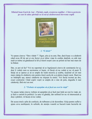 Sfântul Ioan Gură de Aur - Părinţi, copii, creşterea copiilor - Câteva pretexte
pe care le aduc părinţii ca să nu-şi căsătorească devreme copiii
1. ―E tânăr‖
Va spune cineva: ―Dar e tânăr !‖. Sigur, ştiu şi eu asta. Dar, dacă Isaac s-a căsătorit
când avea 40 de ani şi era fecior şi-şi trăise viaţa în curăţie deplină, cu atât mai
mult ar trebui să gândească la fel şi tinerii noştri care au primit un har mai mare de
la Duhul.
Dar, ce pot să fac? Voi nu suportaţi să se îngrijească cineva de cuminţenia lor şi,
deşi îi vedeţi cum se necinstesc ei înşişi, vă faceţi că nu vedeţi şi nu vă pasă. Îi
lăsaţi să se spurce şi să se umple de toată mizeria şi scârba, neştiind că cel mai
mare câştig în căsătorie este pentru tineri acela de a-şi păstra trupul curat. Dacă nu
se întâmpla aşa, atunci căsătoria nu slujeşte la nimic. Voi faceţi tocmai pe dos,
exact contrariul. Când copiii voştri se umplu de o mie de pete, degeaba îi mai
căsătoriţi, fără nici un rost.
2. ―Trebuie să aşteptăm să-şi facă un rost în viaţă‖
Va spune iarăşi cineva: trebuie să aşteptăm să-şi facă mai întâi un rost în viaţă, să-
şi facă o carieră în politică. La asta vă gândiţi, dar sufletul lor nu vă interesează şi
deşi e părăsit, vă faceţi că nu vedeţi.
De aceea totul e plin de confuzie, de tulburare şi de dezordine. Grija pentru suflet a
ajuns ceva neobişnuit, în schimb, de atenţia voastră se bucură toate lucrurile de
 