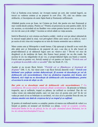 Căci şi Sodoma avea turnuri, iar Avraam numai un cort, dar venind îngerii, au
trecut cu vederea cetatea şi au poposit în cort (Fac. 18), căci nu căutau case
strălucite, ci înconjurau să caute fapta bună şi frumuseţe sufletească.
Altădată pustia avea pe Ioan, iar Cetatea pe Irod, dar pustia era mai frumoasă şi
mai vestită decât cetatea. Pentru ce ? Pentru că proorocia nu este pentru zidiri. Şi le
zic acestea, ca niciodată să nu lăudăm vreo cetate pentru lucruri care se strică. Ce-
mi zici de case şi de stâlpi ? Acestea se strică odată cu viaţa aceasta.
Intră în Biserică şi vezi cinstea cea bună a cetăţii ; intră şi vezi pe săraci stăruind de
la miezul nopţii până la ziuă, vezi privegheri sfinte care unesc zi cu altă zi, vezi-i
pe aceia că nici ziua nici noaptea nu se tem de tirania somnului sau a sărăciei.
Mare cetate este şi Mitropolie a toată lumea. Câţi episcopi şi dascăli n-au venit din
alte părţi aici şi folosindu-se de poporul de aici, s-au dus şi în alte locuri să
propovăduiască şi să sădească legea care au văzut-o aici ? De-mi vei zice de
dregătorii şi de mulţime de bani, din frunze lauzi pomul, iar nu din roade. Iar
acestea le zic nu măgulindu-vă pe voi, ci propovăduind fapta cea bună a voastră.
Fericit sunt eu pentru voi, fericiţi sunteţi şi voi pentru voi înşivă. ―Fericit este cel
ce grăieşte la urechile celor ce ascultă‖ (Int. lui Sirah 25, 12).
Aşadar şi eu m-am făcut fericit. ―Fericiţi cei ce flămânzesc şi însetează de
dreptate‖ (Mt. 5, 6). Aţi văzut cum v-aţi făcut fericiţi datorită vouă ? Fericit este
bărbatul care pofteşte cuvinte duhovniceşti. Şi aceasta vă deosebeşte pe voi de
dobitoacele cele necuvântătoare. Căci nu alcătuirea trupului, nici hrană, nici
băutură, nici viaţă nu ne deosebeşte de dobitoacele cele necuvântătoare, pentru
că acestea le avem de obşte cu ele.
Dar prin ce se deosebeşte omul de dobitoacele cele necuvântătoare ? Cu
cuvântarea. De aceea omul se numeşte fiinţă cuvântătoare. Şi precum se hrănesc
trupurile, aşa şi sufletele; trupul cu pâinea, iar sufletul cu cuvântul. Dar de vei
vedea vreun om mâncând piatră, oare vei mai zice că acesta este om? Şi de vei
vedea pe unul că nu se hrăneşte cu cuvântul, vei zice că el a pierdut firea de om; iar
cinstea omului este dată de creşterea lui şi cu trupul şi cu sufletul.
Şi pentru că stadionul nostru s-a umplut, pentru că marea cea tulburată de valuri s-a
liniştit şi pentru că noianul cel înviforat s-a alinat, veniţi să scoatem corabia,
întinzând limba în loc de pânză, în loc de zefir chemând darul Duhului, iar în
loc de cârmă întrebuinţând Crucea.
 