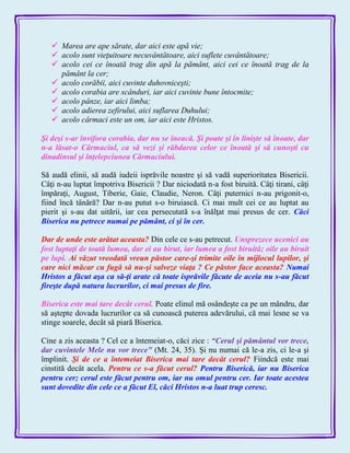  Marea are ape sărate, dar aici este apă vie;
 acolo sunt vieţuitoare necuvântătoare, aici suflete cuvântătoare;
 acolo cei ce înoată trag din apă la pământ, aici cei ce înoată trag de la
pământ la cer;
 acolo corăbii, aici cuvinte duhovniceşti;
 acolo corabia are scânduri, iar aici cuvinte bune întocmite;
 acolo pânze, iar aici limba;
 acolo adierea zefirului, aici suflarea Duhului;
 acolo cârmaci este un om, iar aici este Hristos.
Şi deşi s-ar învifora corabia, dar nu se îneacă. Şi poate şi în linişte să înoate, dar
n-a lăsat-o Cârmaciul, ca să vezi şi răbdarea celor ce înoată şi să cunoşti cu
dinadinsul şi înţelepciunea Cârmaciului.
Să audă elinii, să audă iudeii isprăvile noastre şi să vadă superioritatea Bisericii.
Câţi n-au luptat împotriva Bisericii ? Dar niciodată n-a fost biruită. Câţi tirani, câţi
împăraţi, August, Tiberie, Gaie, Claudie, Neron. Câţi puternici n-au prigonit-o,
fiind încă tânără? Dar n-au putut s-o biruiască. Ci mai mult cei ce au luptat au
pierit şi s-au dat uitării, iar cea persecutată s-a înălţat mai presus de cer. Căci
Biserica nu petrece numai pe pământ, ci şi în cer.
Dar de unde este arătat aceasta? Din cele ce s-au petrecut. Unsprezece ucenici au
fost luptaţi de toată lumea, dar ei au birut, iar lumea a fost biruită; oile au biruit
pe lupi. Ai văzut vreodată vreun păstor care-şi trimite oile în mijlocul lupilor, şi
care nici măcar cu fugă să nu-şi salveze viaţa ? Ce păstor face aceasta? Numai
Hristos a făcut aşa ca să-ţi arate că toate isprăvile făcute de aceia nu s-au făcut
fireşte după natura lucrurilor, ci mai presus de fire.
Biserica este mai tare decât cerul. Poate elinul mă osândeşte ca pe un mândru, dar
să aştepte dovada lucrurilor ca să cunoască puterea adevărului, că mai lesne se va
stinge soarele, decât să piară Biserica.
Cine a zis aceasta ? Cel ce a întemeiat-o, căci zice : ―Cerul şi pământul vor trece,
dar cuvintele Mele nu vor trece‖ (Mt. 24, 35). Şi nu numai că le-a zis, ci le-a şi
împlinit. Şi de ce a întemeiat Biserica mai tare decât cerul? Fiindcă este mai
cinstită decât acela. Pentru ce s-a făcut cerul? Pentru Biserică, iar nu Biserica
pentru cer; cerul este făcut pentru om, iar nu omul pentru cer. Iar toate acestea
sunt dovedite din cele ce a făcut El, căci Hristos n-a luat trup ceresc.
 