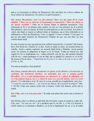 tată şi s-a încununat ca iubitor de Dumnezeu. Dar mai bine zis a fost şi iubitor de
fiu şi iubitor de Dumnezeu. Nu cumva l-a oprit însoţirea ?
Dar mama Macabeilor, oare n-a fost femeie? Oare n-a dat şapte fii în ceata
sfinţilor ? Oare nu i-a văzut pe ei încununaţi cu mucenicia ? Oare nu stătea ca
un munte neclintit ? Oare nu la fiecare dintre ei pătimea mucenicie. Căci
chinuindu-se fii ei ea primea rana, pentru că cele ce s-au petrecut nu le-a primit
fără pătimire, căci era mamă. Şi firea îşi arată puterea ei, dar n-a biruit. Era mare şi
valuri, dar după ce marea se tulbură iarăşi se linişteşte, aşa şi firea ridicându-se se
înfrânează cu frică de Dumnezeu. Cum i-a îngrijit ? Cum i-a hrănit ? Cum apoi i-a
pus pe toţi şapte înaintea lui Dumnezeu? Chipuri de aur, sau mai bine zis mai
cinstiţi decât aurul.
Şi cum că aurul nu este aşa precum este sufletul mucenicilor, ia aminte! Stă tiranul,
dar a fost biruit de o femeie şi s-a dus. Acela se luptă cu arme, iar aceasta biruia cu
osârdia. Acela a aprins cuptorul, iar această faptă bună a Duhului. Acela pornea
oaste, iar aceasta se adăpostea la îngeri ca la un liman. Vedea pe tiranul jos, dar
cugeta la Cel ce împărăteşte sus ; vedea chinurile cele de jos, dar număra darurile
cele de sus ; vedea pedeapsa ce era de faţă, dar se gândea la veşnicia ce va să fie.
De aceea şi Pavel zicea : ―Neprivind noi la cele ce se văd, ci la cele ce nu se văd‖
(2 Cor. 4, 18).
Nu cumva însoţirea a fost piedică?
Dar Petru, temelia Bisericii, râvnitorul cel aprins al lui Hristos; cel neiscusit cu
cuvântul, dar biruitorul ritorilor; cel neînvăţat, dar care a astupat gurile
filozofilor, cel ce a rupt înţelepciunea cea elinească ca o pânză de păianjen, cel
ce a înconjurat lumea, cel ce a vânat în mare şi a pescuit lumea, oare n-a avut
femeie ? Cu adevărat a avut. Şi cum că a avut, ascultă pe evanghelistul, care zice :
―A venit în casa lui Simon … iar soacra lui Simon zăcea prinsă de friguri‖ (Mc.
1, 29-30). Unde este soacra, acolo este şi femeie. Unde este femeie, acolo este şi
nuntă.
Dar Filip, oare n-a avut patru fete ? Şi unde sunt patru fete acolo este şi femeie şi
nuntă.
Dar Hristos, deşi s-a născut cu adevărat din Fecioară, a mers la nuntă şi a adus dar.
Căci zice: ―Nu mai au vin‖. Şi a prefăcut apa în vin (În. 2, 3-10). Cu fecioria a
cinstit nunta şi cu minunea a lăudat-o, ca să nu te îngreţoşezi de ea, ci ca să urăşti
 