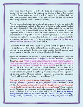 însuşi trupul lui. Iar legătura lor a stabilit-o direct de la început, ca pe o stâncă,
unindu-i într-un singur întreg. De aceea nici pe femeie n-a făcut-o dintr-o natură
străină lui Adam, pentru ca acesta să nu se lege cu ea ca şi cu o străină, şi nici n-a
oprit căsnicia la unirea lui Adam cu Eva, ca acesta să nu se despartă, datorită unirii
lui cu o singură femeie, de restul neamului omenesc.
Aici s-a întâmplat adică ceea ce se întâmplă cu un copac frumos: are un trunchi,
care se înalţă deasupra rădăcinii şi după aceea se întinde în multe ramuri. Dacă nu
are trunchi şi ramurile ies direct din rădăcină, nu valorează nimic; iar dacă are doar
multe rădăcini, nu-l admiră nimeni. Aşadar în felul acesta Dumnezeu, dintr-un
singur om, Adam, a făcut să se nască tot neamul omenesc, la fel ca ramurile din
trunchiul copacului. Şi pentru ca iubirea să nu se micşoreze, ci să se întindă la toată
omenirea, n-a îngăduit ca oamenii să se căsătorească cu surori şi fiice, impunându-
ne despărţirea de rudele noastre. De aceea se spune: „Acela Care i-a făcut de la
început, bărbat şi femeie i-a făcut‖ (Matei 19, 4).
Din acestea provin mari lucruri bune dar şi mari lucruri rele pentru familii şi
societăţi. Pentru că iubirea dintre bărbat şi femeie constituie, mai mult decât orice
altceva, cea mai puternică legătură din viaţa noastră. Datorită acesteia mulţi
oameni încep a se război şi chiar şi sufletele şi le vând şi le jertfesc.
Aşadar nu întâmplător şi zadarnic a vorbit Pavel despre această chestiune,
spunând: „Femeile să li se supună bărbaţilor lor precum Domnului‖ (Efeseni 5,
22). De ce oare? Pentru că dacă soţii convieţuiesc în bună înţelegere, atunci şi
copiii lor vor creşte bine şi vecinii se vor desfăta de mireasma vieţii lor creştine şi
prietenii lor se vor bucura şi rudele lor se vor mândri. Dar dacă se întâmplă
invers, toate se vor învălmăşi, toate vor fi tulburi şi confuze. Se întâmplă adică şi
aici ce se întâmplă într-o armată: Când generalii ei au legături liniştite şi
conlucrează armonios, armata merge bine şi poartă biruinţe; însă când aceştia nu se
înţeleg şi se ceartă, toată armata se întoarce cu susu-n jos. Aşadar de aceea spune:
„Femeile să li se supună bărbaţilor lor precum Domnului‖.
Însă cum se face că Scriptura într-un alt loc spune: „Dacă vine cineva la mine şi
nu urăşte pe femeie şi pe bărbat, nu poate fi ucenicul Meu‖? (Parafrază la Matei
14, 26). Dacă femeile trebuie să li se supună bărbaţilor lor precum Domnului,
cum de în altă parte le cere să se lepede de ei pentru Domnul? Citind cu atenţie
ambele fragmente, veţi constata că unul nu-l contrazice pe celălalt. Sunt valabile în
paralel amândouă. Adică ce vrea să spună aici Apostolul? Sau „să vă supuneţi
bărbaţilor voştri, ştiind că aşa Îl veţi sluji pe Domnul‖ sau „să-i ascultaţi pe
bărbaţii voştri, considerând, ca ucenice ale lui Hristos, că faceţi voia Lui‖.
 