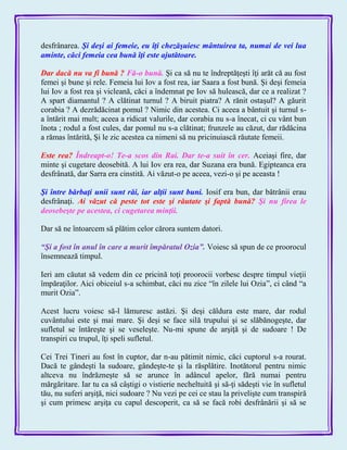 desfrânarea. Şi deşi ai femeie, eu îţi chezăşuiesc mântuirea ta, numai de vei lua
aminte, căci femeia cea bună îţi este ajutătoare.
Dar dacă nu va fi bună ? Fă-o bună. Şi ca să nu te îndreptăţeşti îţi arăt că au fost
femei şi bune şi rele. Femeia lui Iov a fost rea, iar Saara a fost bună. Şi deşi femeia
lui Iov a fost rea şi vicleană, căci a îndemnat pe Iov să hulească, dar ce a realizat ?
A spart diamantul ? A clătinat turnul ? A biruit piatra? A rănit ostaşul? A găurit
corabia ? A dezrădăcinat pomul ? Nimic din acestea. Ci aceea a bântuit şi turnul s-
a întărit mai mult; aceea a ridicat valurile, dar corabia nu s-a înecat, ci cu vânt bun
înota ; rodul a fost cules, dar pomul nu s-a clătinat; frunzele au căzut, dar rădăcina
a rămas întărită, Şi le zic acestea ca nimeni să nu pricinuiască răutate femeii.
Este rea? Îndreapt-o! Te-a scos din Rai. Dar te-a suit în cer. Aceiaşi fire, dar
minte şi cugetare deosebită. A lui Iov era rea, dar Suzana era bună. Egipteanca era
desfrânată, dar Sarra era cinstită. Ai văzut-o pe aceea, vezi-o şi pe aceasta !
Şi între bărbaţi unii sunt răi, iar alţii sunt buni. Iosif era bun, dar bătrânii erau
desfrânaţi. Ai văzut că peste tot este şi răutate şi faptă bună? Şi nu firea le
deosebeşte pe acestea, ci cugetarea minţii.
Dar să ne întoarcem să plătim celor cărora suntem datori.
―Şi a fost în anul în care a murit împăratul Ozia‖. Voiesc să spun de ce proorocul
însemnează timpul.
Ieri am căutat să vedem din ce pricină toţi proorocii vorbesc despre timpul vieţii
împăraţilor. Aici obiceiul s-a schimbat, căci nu zice ―în zilele lui Ozia‖, ci când ―a
murit Ozia‖.
Acest lucru voiesc să-l lămuresc astăzi. Şi deşi căldura este mare, dar rodul
cuvântului este şi mai mare. Şi deşi se face silă trupului şi se slăbănogeşte, dar
sufletul se întăreşte şi se veseleşte. Nu-mi spune de arşiţă şi de sudoare ! De
transpiri cu trupul, îţi speli sufletul.
Cei Trei Tineri au fost în cuptor, dar n-au pătimit nimic, căci cuptorul s-a rourat.
Dacă te gândeşti la sudoare, gândeşte-te şi la răsplătire. Inotătorul pentru nimic
altceva nu îndrăzneşte să se arunce în adâncul apelor, fără numai pentru
mărgăritare. Iar tu ca să câştigi o vistierie necheltuită şi să-ţi sădeşti vie în sufletul
tău, nu suferi arşiţă, nici sudoare ? Nu vezi pe cei ce stau la privelişte cum transpiră
şi cum primesc arşiţa cu capul descoperit, ca să se facă robi desfrânării şi să se
 