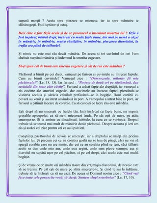 supună morţii ? Aceia spre pierzare se ostenesc, iar tu spre mântuire te
slăbănogeşti. Eşti luptător şi ostaş.
Deci cine a fost Ozia acela şi de ce proorocul a înseninat moartea lui ? Ozia a
fost împărat, bărbat drept, încărcat cu multe fapte bune, dar mai pe urmă a căzut
în mândrie, în mândrie, maica răutăţilor, în mândrie, pierzarea diavolului, în
trufia cea plină de tulburări.
Şi nimic nu este mai rău decât mândria. De aceea şi tot cuvântul de ieri l-am
cheltuit surpând mândria şi îndemnul la smerita cugetare.
Să-ţi spun cât de bună este smerita cugetare şi cât de rea este mândria ?
Păcătosul a biruit pe cei drept, vameşul pe fariseu şi cuvintele au întrecut faptele.
Cum au biruit cuvintele? Vameşul zice : ―Dumnezeule, milostiv fii mie
păcătosului‖ (Lc. 18, 13). Iar fariseul : ―Postesc de două ori pe săptămână, dau
zeciuială din toate câte câştig‖. Fariseul a arătat fapte ale dreptăţii, iar vameşul a
zis cuvinte ale smeritei cugetări, dar cuvintele au întrecut faptei, pierzându-se
vistieria aceluia şi sărăcia celuilalt prefăcându-se în bogăţie. Două corăbii cu
povară au venit şi au intrat amândouă în port. A vameşului a intrat bine în port, iar
fariseul a pătimit înecare de corabie. Ca să cunoşti ce lucru rău este mândria.
Eşti drept să nu smereşti pe fratele tău. Eşti încărcat cu fapte bune, nu imputa
greşelile aproapelui, ca să nu-ţi micşorezi lauda. Pe cât eşti de mare, pe atâta
smereşte-te. Şi ia aminte cu dinadinsul, iubitule, la ceea ce se vorbeşte. Dreptul
trebuie să se teamă mai mult de mândrie decât păcătosul. Despre aceasta şi ieri am
zis şi astăzi voi zice pentru cei ce au lipsit ieri.
Conştiinţa păcătosului de nevoie se smereşte, iar a dreptului se înalţă din pricina
faptelor lui. Şi precum cei ce au corabia goală nu se tem de piraţi, căci nu vin să
spargă corabia care nu are nimic, dar cei ce au corabia plină se tem, căci tâlharii
acolo se duc unde este aur, unde este argint, unde sunt pietre scumpe; aşa şi
diavolul nu supără uşor pe cel păcătos, ci pe cel drept, căci acolo este mai multă
bogăţie.
Şi de vreme ce de multe ori mândria răsare din vrăjmăşia diavolului, de nevoie este
să ne trezim. Pe cât eşti de mare pe atâta smereşte-te. Şi când te sui la înălţime,
trebuie să te întăreşti ca să nu cazi. De aceea şi Domnul nostru zice : ―Când veţi
face toate cele poruncite vouă, să ziceţi: Suntem slugi netrebnice‖ (Lc. 17, 10).
 