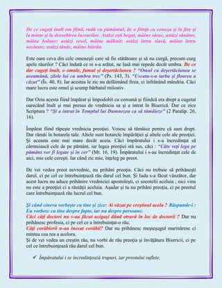 De ce cugeţi înalt om fiind, rudă cu pământul, de o fiinţă cu cenuşa şi la fire şi
la minte şi la deosebirea lucrurilor. Astăzi eşti bogat, mâine sărac, astăzi sănătos,
mâine bolnav; astăzi vesel, mâine mâhnit; astăzi întru slavă, mâine întru
necinste; astăzi tânăr, mâine bătrân.
Este oare ceva din cele omeneşti care să fie stătătoare şi să nu curgă, precum curg
apele râurilor ? Căci îndată ce ni s-a arătat, ne lasă mai repede decât umbra. De ce
dar cugeţi înalt, o omule, fumul şi deşertăciunea ? ―Omul cu deşertăciunea se
aseamănă, zilele lui cu umbra trec‖ (Ps. 143, 3). ―Uscatu-s-a iarba şi floarea a
căzut‖ (Îs. 40, 8). Iar acestea le zic nu defăimând firea, ci înfrânând mândria. Căci
mare lucru este omul şi scump bărbatul milostiv.
Dar Ozia acesta fiind împărat şi împodobit cu coroană şi fiindcă era drept a cugetat
oarecând înalt şi mai presus de vrednicia sa şi a intrat în Biserică. Dar ce zice
Scriptura ? ―Şi a intrat în Templul lui Dumnezeu ca să tămâieze‖ (2 Paralip. 26,
16).
Împărat fiind răpeşte vrednicia preoţiei. Voiesc să tămâiez pentru că sunt drept.
Dar rămâi în hotarele tale. Altele sunt hotarele împărăţiei şi altele cele ale preoţiei.
Şi aceasta este mai mare decât aceia. Căci împăratului i s-a încredinţat să
cârmuiască cele de pe pământ, iar legea preoţiei stă sus, căci : ―Câte veţi lega pe
pământ vor fi legate şi în cer‖ (Mt. 16, 19). Împăratului i s-au încredinţat cele de
aici, mie cele cereşti. Iar când zic mie, înţeleg pe preot.
De vei vedea preot nevrednic, nu prihăni preoţia. Căci nu trebuie să prihăneşti
darul, ci pe cel ce întrebuinţează rău darul cel bun. Şi Iuda s-a făcut vânzător, dar
acest lucru nu aduce prihănire vredniciei apostoleşti, ci socotelii aceluia ; nici vina
nu este a preoţiei ci a răutăţii aceluia. Aşadar şi tu nu prihăni preoţia, ci pe preotul
care întrebuinţează rău lucrul cel bun.
Şi când cineva vorbeşte cu tine şi zice: Ai văzut pe creştinul acela ? Răspunde-i :
Eu vorbesc cu tine despre fapte, iar nu despre persoane.
Căci câţi doctori nu s-au făcut ucigaşi dând otravă în loc de doctorii ? Dar nu
prihănesc profesia, ci pe cel ce a întrebuinţat-o rău.
Câţi corăbierii n-au înecat corăbii? Dar nu prihănesc meşteşugul marinăresc ci
mintea cea rea a acelora.
Şi de vei vedea un creştin rău, nu vorbi de rău preoţia şi învăţătura Bisericii, ci pe
cel ce întrebuinţează rău darul cel bun.
 Împăratului i se încredinţează trupuri, iar preotului suflete,
 
