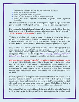  împăratul iartă datorii de bani, iar preotul datorii de păcate.
 Acela sileşte, acesta îndeamnă.
 Acela cu porunca, acesta cu sfătuirea.
 Acela cu arme materiale, acesta cu arme duhovniceşti.
 Acela face război împotriva barbarilor, el poartă război împotriva
diavolilor.
Mai mare este vrednicia aceasta. De aceea împăratul îşi pleacă capul sub mâinile
preotului şi peste tot în Scriptură cea veche se spune că preoţii ungeau pe împăraţi.
Dar împăratul acela trecând peste hotarele sale şi sărind peste îngrădirea datoriilor
împărăteşti, a intrat în Templu cu stăpânire voind să tămâieze. Dar ce zic preoţii ?
―Nu se cuvine ţie, Ozie, a tămâia‖ (2 Paralip. 26, 18).
Vezi cugetarea îndrăzneaţă, care nu se sfieşte ; limbă care se atinge de cer, libertate
nerobită ; trup de om şi minte de înger, care umblă pe jos, dar petrecea şi în cer ?
Au văzut pe împărat, dar n-au văzut porfira, au văzut pe împărat, dar n-au văzut
coroana. Să nu-mi spui că vrednicia împărătească te îndreptăţeşte să calci legea.
Nu ţi se cuvine ţie, o împărate, să tămâiezi în Sfânta Sfintelor. Treci peste hotare şi
cauţi ceea ce nu ţi s-a încredinţat ? De aceea şi pe cele ce le-ai luat le vei pierde.
―Nu se cuvine ţie a tămâia, ci preoţilor‖. Aceasta nu este slujba ta, ci a mea. Ţi-am
răpit porfira ? Atunci nu-mi răpi preoţia. ―Nu se cuvine ţie a tămâia, ci preoţilor
fiilor lui Aaron‖. Acestea s-au petrecut cu multă vreme după moartea lui Aaron.
Dar pentru ce n-a zis numai ―preoţilor‖, ci a adăugat şi numele tatălui lor Aaron
? În vremea lui s-a întâmplat următorul lucru: Datan, Aviron şi Core s-au ridicat
împotriva lui Aaron, şi îndată s-a deschis pământul şi i-a înghiţit, arzându-i cu foc
din cer (Num. cap. 16). Deci voind să-i aducă lui aminte de întâmplarea aceea, ca
şi altădată preoţia a fost invidiată, dar n-a fost necinstită, deşi au năvălit asupra ei
mulţime multă, pomeneşte de Aaron. ―Nu se cuvine ţie a tămâia, ci preoţilor fiilor
lui Aaron‖.
Nu a zis, ―gândeşte-te ce au pătimit aceia când au îndrăznit să facă aceasta‖ ; nu a
zis, ―adu-ţi aminte că aceia ce s-au sculat împotrivă au fost arşi‖, ci a pomenit
numai despre Aaron a cărui preoţie a fost adeverită de Dumnezeu. Şi i-a povăţuit
să-i aducă aminte de istoria aceea, numai nu-i zicea : ―Nu îndrăzni să faci ce a
făcut Datan, ca să nu pătimeşti ceea ce a pătimit el în vremea lui Aaron‖.
Dar împăratul Ozia n-a suferit, ci îngâmfându-se de mândrie, a intrat în Templu şi
a voit să tămâieze. Ce face Dumnezeu? Preotul a fost defăimat şi vrednicia preoţiei
 