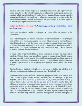 era să se calce, căci preotul nu putea să facă altceva mai mult. Căci a preotului este
numai a mustra şi a dovedi îndrăzneala, iar nu a lua arme, nici a apuca scuturi, nici
a clătina suliţă, nici a întinde arcul, nici a slobozi săgeata. Şi devreme ce preotul a
mustrat, dar împăratul nu s-a plecat, ci a întrebuinţat puterea sa, preotul a zis : Eu
mi-am făcut datoria şi cu nimic mai mult nu pot ajuta preoţia ce se calcă, legile ce
se nedreptăţesc şi pravilele ce se răstoarnă.
Ce face dar Iubitorul de oameni ? Pedepseşte pe îndrăzneţ, căruia îndată i-a ieşit
lepră pe frunte.
Unde este neruşinare, acolo e pedeapsa. Ai văzut iubire de oameni a lui
Dumnezeu?
Nu a slobozit săgeata, n-a clătinat pământul, n-a cutremurat cerul, ci a răsărit lepra,
nu în alt loc, ci pe frunte, ca pedeapsa s-o poarte faţa şi să stea ca literele săpate pe
stâlp. Căci pedeapsa nu s-a dat numai pentru el, ci şi pentru cei de pe urmă. Pentru
că de ar fi fost pedepsit numai el, ar fi primit o pedeapsă după măsura greşelii, ci
pedeapsa stă ca o lege scrisă într-un loc înalt, ca şi cum ar zice : ―Nu faceţi unele
ca acestea, ca să nu pătimiţi asemenea !‖.
Şi puteai vedea o lege însufleţită şi o frunte care scotea un sunet mai tare decât al
trâmbiţei. Căci pe frunte erau scrise litere care nu se puteau şterge, fiindcă nu erau
scrise cu cerneală, ca să le şteargă cineva, ci lepra era firească care făcea necurat pe
acesta, ca pe ceilalţi să-i facă curaţi. Şi precum cei osândiţi sunt scoşi cu ştreangul
în grumaz, aşa şi acesta în loc de ştreang avea lepră pe frunte, pentru că a ocărât
preoţia.
Acestea le zic nu ocărând pe împăraţi, ci pe cei ce se îmbată de mândrie şi de
mânie, şi ca să cunoaşteţi că preoţia este mai mare decât împărăţia.
Totdeauna când greşeşte sufletul, Dumnezeu pedepseşte trupul. Aşa a făcut şi cu
Cain. Sufletul a greşit făcând ucidere, iar trupul lui s-a slăbănogit. Şi pe bună
dreptate. Dar de ce ? ―Gemând şi tremurând vei fi pe pământ‖ (Fac. 4, 12). Şi
mergea Cain vorbind cu toţi, dar nu cu glas, ci cu tăcerea. Limba tăcea, dar
mădularele lui strigau şi spuneau tuturor pentru ce geme, pentru ce tremura. Frate
am omorât, ucidere am făcut. Ceea ce Moisi a zis mai pe urmă, lăsându-le în scris :
―Să nu ucizi‖ (Ies. 20, 13), aceea făcea şi acesta umblând peste tot şi spunând cu
fapta. Ai văzut gură tăcând şi faptă vorbind ? Ai văzut lege însufleţită înconjurând
peste tot ? Ai văzut stâlp umblând ? Ai văzut pedeapsă care anulează pedeapsa ? Ai
 