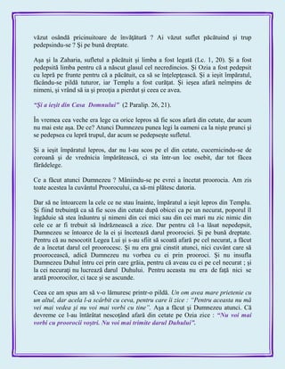 văzut osândă pricinuitoare de învăţătură ? Ai văzut suflet păcătuind şi trup
pedepsindu-se ? Şi pe bună dreptate.
Aşa şi la Zaharia, sufletul a păcătuit şi limba a fost legată (Lc. 1, 20). Şi a fost
pedepsită limba pentru că a născut glasul cel necredincios. Şi Ozia a fost pedepsit
cu lepră pe frunte pentru că a păcătuit, ca să se înţelepţească. Şi a ieşit împăratul,
făcându-se pildă tuturor, iar Templu a fost curăţat. Şi ieşea afară neîmpins de
nimeni, şi vrând să ia şi preoţia a pierdut şi ceea ce avea.
―Şi a ieşit din Casa Domnului‖ (2 Paralip. 26, 21).
În vremea cea veche era lege ca orice lepros să fie scos afară din cetate, dar acum
nu mai este aşa. De ce? Atunci Dumnezeu punea legi la oameni ca la nişte prunci şi
se pedepsea cu lepră trupul, dar acum se pedepseşte sufletul.
Şi a ieşit împăratul lepros, dar nu l-au scos pe el din cetate, cucernicindu-se de
coroană şi de vrednicia împărătească, ci sta într-un loc osebit, dar tot făcea
fărădelege.
Ce a făcut atunci Dumnezeu ? Mâniindu-se pe evrei a încetat proorocia. Am zis
toate acestea la cuvântul Proorocului, ca să-mi plătesc datoria.
Dar să ne întoarcem la cele ce ne stau înainte, împăratul a ieşit lepros din Templu.
Şi fiind trebuinţă ca să fie scos din cetate după obicei ca pe un necurat, poporul îl
îngăduie să stea înăuntru şi nimeni din cei mici sau din cei mari nu zic nimic din
cele ce ar fi trebuit să îndrăznească a zice. Dar pentru că l-a lăsat nepedepsit,
Dumnezeu se întoarce de la ei şi încetează darul proorociei. Şi pe bună dreptate.
Pentru că au nesocotit Legea Lui şi s-au sfiit să scoată afară pe cel necurat, a făcut
de a încetat darul cel proorocesc. Şi nu era grai cinstit atunci, nici cuvânt care să
proorocească, adică Dumnezeu nu vorbea cu ei prin prooroci. Şi nu insufla
Dumnezeu Duhul întru cei prin care grăia, pentru că aveau cu ei pe cel necurat ; şi
la cei necuraţi nu lucrează darul Duhului. Pentru aceasta nu era de faţă nici se
arată proorocilor, ci tace şi se ascunde.
Ceea ce am spus am să v-o lămuresc printr-o pildă. Un om avea mare prietenie cu
un altul, dar acela l-a scârbit cu ceva, pentru care îi zice : “Pentru aceasta nu mă
vei mai vedea şi nu voi mai vorbi cu tine”. Aşa a făcut şi Dumnezeu atunci. Că
devreme ce l-au întărâtat nescoţând afară din cetate pe Ozia zice : ―Nu voi mai
vorbi cu proorocii voştri. Nu voi mai trimite darul Duhului‖.
 