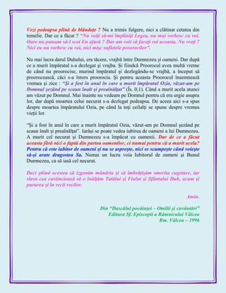 Vezi pedeapsa plină de blândeţe ? Nu a trimis fulgere, nici a clătinat cetatea din
temelie. Dar ce a făcut ? ―Nu voiţi să-mi împliniţi Legea, nu mai vorbesc cu voi.
Oare nu puteam să-l scot Eu afară ? Dar am voit să faceţi voi aceasta. Nu vreţi ?
Nici eu nu vorbesc cu voi, nici mişc sufletele proorocilor‖.
Nu mai lucra darul Duhului, era tăcere, vrajbă între Dumnezeu şi oameni. Dar după
ce a murit împăratul s-a dezlegat şi vrajba. Şi fiindcă Proorocul avea multă vreme
de când nu proorocise, murind împăratul şi dezlegându-se vrajbă, a început să
proorocească, căci s-a întors proorocia. Şi pentru aceasta Proorocul însemnează
vremea şi zice : ―Şi a fost în anul în care a murit împăratul Ozia, văzut-am pe
Domnul şezând pe scaun înalt şi preaînălţat‖ (Îs. 0,1). Când a murit acela atunci
am văzut pe Domnul. Mai înainte nu vedeam pe Domnul pentru că era urgie asupra
lor, dar după moartea celui necurat s-a dezlegat pedeapsa. De aceea aici s-a spus
despre moartea împăratului Ozia, pe când la toţi ceilalţi se spune despre vremea
vieţii lor.
―Şi a fost în anul în care a murit împăratul Ozia, văzut-am pe Domnul şezând pe
scaun înalt şi preaînălţat‖. Iarăşi se poate vedea iubirea de oameni a lui Dumnezeu.
A murit cel necurat şi Dumnezeu s-a împăcat cu oamenii. Dar de ce a făcut
aceasta fără nici o faptă din partea oamenilor, ci numai pentru că a murit acela?
Pentru că este iubitor de oameni şi nu se aspreşte, nici se scumpeşte când voieşte
să-şi arate dragostea Sa. Numai un lucru voia Iubitorul de oameni şi Bunul
Dumnezeu, ca să iasă cel necurat.
Deci ştiind acestea să izgonim mândria şi să îmbrăţişăm smerita cugetare, iar
slava cea cuviincioasă să o înălţăm Tatălui şi Fiului şi Sfântului Duh, acum şi
pururea şi în vecii vecilor.
Amin.
Din ―Dascălul pocăinţei – Omilii şi cuvântări‖
Editura Sf. Episcopii a Râmnicului Vâlcea
Rm. Vâlcea – 1996
 