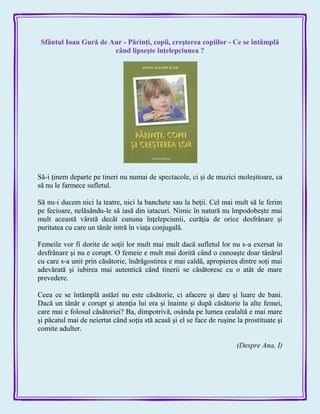 Sfântul Ioan Gură de Aur - Părinţi, copii, creşterea copiilor - Ce se întâmplă
când lipseşte înţelepciunea ?
Să-i ţinem departe pe tineri nu numai de spectacole, ci şi de muzici moleşitoare, ca
să nu le farmece sufletul.
Să nu-i ducem nici la teatre, nici la banchete sau la beţii. Cel mai mult să le ferim
pe fecioare, nelăsându-le să iasă din iatacuri. Nimic în natură nu împodobeşte mai
mult această vârstă decât cununa înţelepciunii, curăţia de orice desfrânare şi
puritatea cu care un tânăr intră în viaţa conjugală.
Femeile vor fi dorite de soţii lor mult mai mult dacă sufletul lor nu s-a exersat în
desfrânare şi nu e corupt. O femeie e mult mai dorită când o cunoaşte doar tânărul
cu care s-a unit prin căsătorie, îndrăgostirea e mai caldă, apropierea dintre soţi mai
adevărată şi iubirea mai autentică când tinerii se căsătoresc cu o atât de mare
prevedere.
Ceea ce se întâmplă astăzi nu este căsătorie, ci afacere şi dare şi luare de bani.
Dacă un tânăr e corupt şi atenţia lui era şi înainte şi după căsătorie la alte femei,
care mai e folosul căsătoriei? Ba, dimpotrivă, osânda pe lumea cealaltă e mai mare
şi păcatul mai de neiertat când soţia stă acasă şi el se face de ruşine la prostituate şi
comite adulter.
(Despre Ana, I)
 