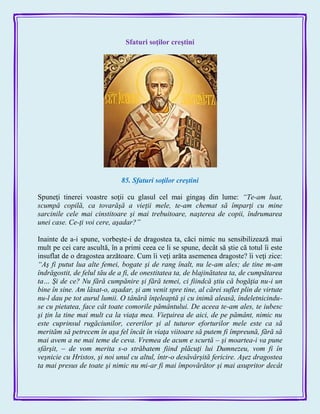 Sfaturi soţilor creştini
85. Sfaturi soţilor creştini
Spuneţi tinerei voastre soţii cu glasul cel mai gingaş din lume: “Te-am luat,
scumpă copilă, ca tovarăşă a vieţii mele, te-am chemat să împarţi cu mine
sarcinile cele mai cinstitoare şi mai trebuitoare, naşterea de copii, îndrumarea
unei case. Ce-ţi voi cere, aşadar?”
Inainte de a-i spune, vorbeşte-i de dragostea ta, căci nimic nu sensibilizează mai
mult pe cei care ascultă, în a primi ceea ce li se spune, decât să ştie că totul îi este
insuflat de o dragostea arzătoare. Cum îi veţi arăta asemenea dragoste? îi veţi zice:
“Aş fi putut lua alte femei, bogate şi de rang înalt, nu le-am ales; de tine m-am
îndrăgostit, de felul tău de a fi, de onestitatea ta, de blajinătatea ta, de cumpătarea
ta… Şi de ce? Nu fără cumpănire şi fără temei, ci fiindcă ştiu că bogăţia nu-i un
bine în sine. Am lăsat-o, aşadar, şi am venit spre tine, al cărei suflet plin de virtute
nu-l dau pe tot aurul lumii. O tânără înţeleaptă şi cu inimă aleasă, îndeletnicindu-
se cu pietatea, face cât toate comorile pământului. De aceea te-am ales, te iubesc
şi ţin la tine mai mult ca la viaţa mea. Vieţuirea de aici, de pe pământ, nimic nu
este cuprinsul rugăciunilor, cererilor şi al tuturor eforturilor mele este ca să
merităm să petrecem în aşa fel încât în viaţa viitoare să putem fi împreună, fără să
mai avem a ne mai teme de ceva. Vremea de acum e scurtă – şi moartea-i va pune
sfârşit, – de vom merita s-o străbatem fiind plăcuţi lui Dumnezeu, vom fi în
veşnicie cu Hristos, şi noi unul cu altul, într-o desăvârşită fericire. Aşez dragostea
ta mai presus de toate şi nimic nu mi-ar fi mai împovărător şi mai asupritor decât
 