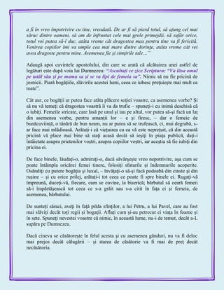 a fi în vreo împotrivire cu tine, vreodată. De ar fi să pierd totul, să ajung cel mai
sărac dintre oameni, să am de înfruntat cele mai grele primejdii, să sufăr orice,
totul voi putea să-l duc, atâta vreme cât dragostea mea pentru tine va fi fericită.
Venirea copiilor îmi va umple cea mai mare dintre dorinţe, atâta vreme cât vei
avea dragoste pentru mine. Asemenea fie şi simţirile tale…”
Adaugă apoi cuvintele apostolului, din care se arată că alcătuirea unei astfel de
legături este după voia lui Dumnezeu: ―Ascultaţi ce zice Scriptura: ―Va lăsa omul
pe tatăl său şi pe mama sa şi se va lipi de femeia sa‖. Nimic să nu fie pricină de
josnicii. Piară bogăţiile, slăvirile acestei lumi, ceea ce iubesc preţuieşte mai mult ca
toate‖.
Cât aur, ce bogăţii ar putea face atâta plăcere soţiei voastre, ca asemenea vorbe? Şi
să nu vă temeţi că dragostea voastră îi va da trufie – spuneţi-i cu inimă deschisă că
o iubiţi. Femeile stricate, care lasă pe unul şi iau pe altul, vor putea să-şi facă un laţ
din asemenea vorbe, pentru amanţii lor – e şi firesc, – dar o femeie de
bunăcuviinţă, o tânără de bun neam, nu ar putea să se trufească, ci, mai degrabă, s-
ar face mai mlădioasă. Arătaţi-i că vieţuirea cu ea vă este nepreţuit, că din această
pricină vă place mai bine să staţi acasă decât să ieşiţi în piaţa publică, daţi-i
întâietate asupra prietenilor voştri, asupra copiilor voştri, iar aceştia să fie iubiţi din
pricina ei.
De face binele, lăudaţi-o, admiraţi-o, dacă săvârşeşte vreo nepotrivire, aşa cum se
poate întâmpla oricărei femei tinere, folosiţi sfaturile şi îndemnurile acoperite.
Osândiţi cu putere bogăţia şi luxul, – învăţaţi-o să-şi facă podoabă din cinste şi din
ruşine – şi cu orice prilej, arătaţi-i tot ceea ce poate fi spre binele ei. Rugaţi-vă
împreună, duceţi-vă, fiecare, cum se cuvine, la biserică; bărbatul să ceară femeii
să-i împărtăşească tot ceea ce s-a grăit sau s-a citit în faţa ei şi femeia, de
asemenea, bărbatului.
De sunteţi săraci, aveţi în faţă pilda sfinţilor, a lui Petru, a lui Pavel, care au fost
mai slăviţi decât toţi regii şi bogaţii. Aflaţi cum şi-au petrecut ei viaţa în foame şi
în sete. Spuneţi nevestei voastre că nimic, în această lume, nu-i de temut, decât a-L
supăra pe Dumnezeu.
Dacă cineva se căsătoreşte în felul acesta şi cu asemenea gânduri, nu va fi deloc
mai prejos decât călugării – şi starea de căsătorie va fi mai de preţ decât
necăsătoria.
 