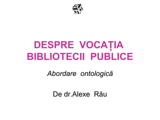 DESPRE VOCAŢIA
BIBLIOTECII PUBLICE
Abordare ontologică
De dr.Alexe Rău
 