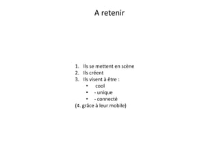 A retenir




1. Ils se mettent en scène
2. Ils créent
3. Ils visent à être :
      • cool
      • - unique
      • - connecté
(4. grâce à leur mobile)
 