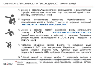 СПІВПРАЦЯ З ВИКОНАВЧОЮ ТА ЗАКОНОДАВЧОЮ ГІЛКАМИ ВЛАДИ
 /Внесок в розвиток удосконалення законодавства з децентралізації
( , ,зустрічі міністерських експертних груп секторальні круглі столи
, )семінари парламентські сесії
 «Розробка інтерактивного геопорталу Адміністративний та
» –територіальний устрій в Україні доступ до оновленої інформації
www.atu.minregion.gov.ua
 Внесок у розвиток порталу Державного фонду регіонального
( )розвитку ДФРР dfrr.minregion.gov.ua
( /розроблено протестовано у співпраці з колишнім Державним
2014фондом місцевого самоврядування в році і передано в
2015 )році
 ' (Підтримка об єднаних громад аналіз та звітування щодо
-спроможності ОТГ для використання Мінрегіоном динаміка
;індексів місцевих бюджетів ОТГ публікації щодо досягнутих
; )результатів і викликів ОТГ публікація Рекомендацій для старости
 –Публічні дискусії в регіонах України презентація реформ з
,децентралізації підвищення поінформованості щодо процесів
, , ’реформ включаючи фіскальну децентралізацію зворотний зв язок
з місць
 