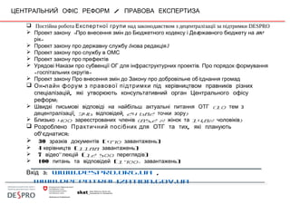 /ЦЕНТРАЛЬНИЙ ОФІС РЕФОРМ ПРАВОВА ЕКСПЕРТИЗА
 Постійна робота Експертної групи над законодавством з децентралізації за підтримки DESPRO
     «               5      2017 Проект закону Про внесення змін до Бюджетного кодексу і Де ржавного бюджету на
»рік
          (   )Проект закону про державну службу нова редакція
          Проект закону про службу в ОМС
      Проект закону про префектів
               ,        Урядові Накази про субвенції ОГ для інфраструктурних проектів Про порядок формування
«   » госпітальних округів
                   '  Проект закону Про внесення змін до Закону про добровільне об єднання громад
 -Он лайн форум з правової підтримки під керівництвом правників різних
,спеціалізацій які утворюють консультативний орган Центрального офісу
реформ:
 Швидкі письмові відповіді на найбільш актуальні питання ОТГ (10 тем з
, 346 , 24 682 )децентралізації відповідей точки зору
 400 (85,2 % 14,8% )Близько зареєстрованих членів жінок та чоловіків
 Розроблено Практичний посібник ,для ОТГ та тих які планують
' :об єднатися
 30 (зразків документів 970 завантажень)
 4 керівництв (1188 завантажень)
 7 -відео лекцій (12 500 переглядів)
 100 питань та відповідей (1700+ завантажень)
:Вхід з www.despro.org.ua ,
www.decentralization.gov.ua
 