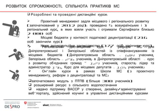 .РОЗВИТОК СПРОМОЖНОСТІ СПІЛЬНОТА ПРАКТИКІВ МС
 Розроблені та проведені :дистанційні курси
 Проектний менеджмент задля місцевого і регіонального розвитку
( 2012 ): 5 1започаткований у році проведено всеукраїнських і
,регіональний курс в яких взяли участь і отримали Сертифікати близько
2 000 осіб
 Місцеві бюджети у контексті податкової децентралізації (216
)осіб закінчили курс
 Нове антикорупційне законодавство (177 )осіб закінчили курс Регіональний дистанційний курс з реформ МС для
Дніпропетровської і Запорізької областей із співфінансуванням із
(місцевих бюджетів – 684 ,Дніпропетровська область учасника
– 276 ; -Запорізька область учасників в Дніпропетровській області курс
'з розвитку об єднаних громад – 127 , :учасників староста лідер та
176, – 105 )адміністратор Курс для місцевих депутатів учасників
 - (Он лайн курси в рамках Школи МС з проектного
, )менеджменту реформ з децентралізації та МС
 ( 300 )започатковано модуль з ПТПВ більше учасників
 розширений ресурс з сільського водопостачання
 , /надано підтримку ВАССР у створенні дизайну адмініструванні
- ,веб порталу здійснений коучинг в управлінні дистанційними курсами
 