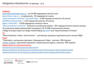 / ( 1)ПРОДУКТИ РЕЗУЛЬТАТИ частина
Цифрові:
www.decentralization.gov.ua – до 30 000 відвідувань кожного дня
www.despro.org.ua – у середньому - 94 відвідування в день
“Decentralization of Power” Facebook Page – 8 188 передплатників (на 19 липня)
DESPRO Facebook Page – 2 193 передплатників (на 19 липня)
Digest “Reform#1” – 6 820 відвідувань кожного тижня
“Decentralisation in Ukraine” бюлетень англійською мовою – 667 передплатників кожного місяця
10 соціальних медіа промоутерів поширюють 10-12 000 лінків кожного місяця
2 Blogs of project expert on target media holding Agropolit and “Decentralisation of Power”
TV:
“Decentralization. Power. Communities” – щотижнева програма парламентського каналу РАДА
Радіо:
“Територія», щотижнева програма «Громадського Радіо охоплює 99% України
“Фокус: країна» щотижнева програма «Національного радіо», охоплює 99% України
Медіа тренінги і навчальні візити:
18 тренінгів для регіональних журналістів
Навчальний візит до Польщі для національних і регіональних медіа представників
Навчальний візит до Польщі для комунікаційної групи «Децентралізація влади»
 