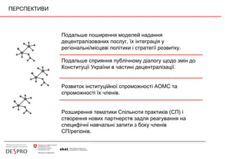 ПЕРСПЕКТИВИ
Подальше поширення моделей надання
децентралізованих послуг, їх інтеграція у
регіональні/місцеві політики і стратегії розвитку.
Подальше сприяння публічному діалогу щодо змін до
Конституції України в частині децентралізації.
Розвиток інституційної спроможності АОМС та
спроможності їх членів.
Розширення тематики Спільноти практиків (СП) і
створення нових партнерств задля реагування на
специфічні навчальні запити з боку членів
СП/регіонів.  
 