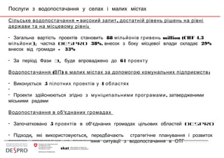 Послуги з водопостачання у селах і малих містах
– ,Сільське водопостачання високий запит достатній рівень рішень на рівні
дер :жави та на місцевому рівні
• Загальна вартість проектів становить 88 мільйонів гривень million (CHF 4.3
мільйони); частка DESPRO 38%, внесок з боку місцевої влади складає 29%
внесок від громади - 33%
• 3,За період Фази буде впроваджено до 61 проекту
( ) :Водопостачання ВП в малих містах за допомогою комунальних підприємств
• Виконується 5 4пілотних проектів у областях
•
• Проекти здійснюються згідно з ,муніципальними програмами затвердженими
міськими радами
'Водопостачання в об єднаних громадах
• Започатковано 5 проектів 'в об єднаних громадах цільових областей DESPRO
• , ,Підходи які використовуються передбачають стратегічне планування і розвиток
,програм спрямованих на покращення ситуації з водопостачання в ОТГ
 