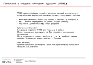 ( )Поводження з твердими побутовими відходами ПТПВ
– , ,ПТПВ високий рівень потреби відносно високий рівень запиту
,доступні шляхи вирішення частково розвинута державна політика
• 2 міжмуніципальних проекти (у Вінниці і Полтаві у співпраці з
GIZ) проекти перебувають на різних стадіях розвитку
• 1 ( )проект в Сумах Глухів у стадії розробки
Тульчинський проект
•Інтегрована стратегія ПТПВ для Тульчина і району
•Проект планується реалізувати на базі місцевого комунального
підприємства
• 13, 1Після проведеного тендеру вартістю у мільйонів гривень
почалось будівництво нового полігону у Тульчині
:Деякі висновки
•Громади долучились до співпраці. Однак, культура співпраці знаходиться
на досить низькому рівні.
 