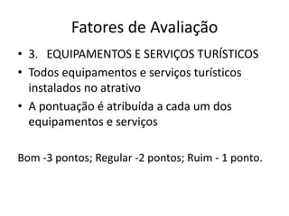 Fatores de Avaliação
• 3. EQUIPAMENTOS E SERVIÇOS TURÍSTICOS
• Todos equipamentos e serviços turísticos
  instalados no atrativo
• A pontuação é atribuída a cada um dos
  equipamentos e serviços

Bom -3 pontos; Regular -2 pontos; Ruim - 1 ponto.
 