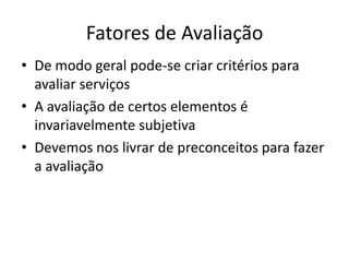 Fatores de Avaliação
• De modo geral pode-se criar critérios para
  avaliar serviços
• A avaliação de certos elementos é
  invariavelmente subjetiva
• Devemos nos livrar de preconceitos para fazer
  a avaliação
 
