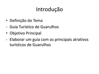 Introdução
•   Definição do Tema
-   Guia Turístico de Guarulhos
•   Objetivo Principal
-   Elaborar um guia com os principais atrativos
    turísticos de Guarulhos
 
